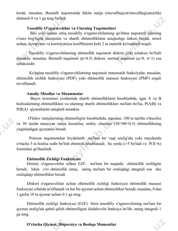 o'zgaruvchilar va ularning taqsimotlari ikki yoki undan ortiq tasodifiy o'zgaruvchilarning qo'shma taqsimoti ularning o'zaro bog'liqlik darajasini va shartli ehtimolliklarni aniqlashga imkon beradi, misol uchun, kovaryans va korrelyatsiya koeffitsienti kabi 2 ta statistik ko'rsatkich orqali. tasodifiy o'zgaruvchilarning ehtimollik taqsimoti diskret yoki uzluksiz bo'lishi mumkin, masalan, bernulli taqsimoti (p=0.5) diskret, normal taqsimot (μ=0, σ=1) esa uzluksizdir. ko'pgina tasodifiy o'zgaruvchilarning taqsimoti matematik funksiyalar, masalan, ehtimollik zichlik funksiyasi (pdf) yoki ehtimollik massasi funksiyasi (pmf) orqali tavsiflanadi. amaliy misollar va muammolar bayes teoremasi yordamida shartli ehtimolliklarni hisoblashda, agar a va b hodisalarining ehtimolliklari va ularning shartli ehtimolliklari ma'lum bo'lsa, p(a|b) va p(b|a) qiymatlarini aniqlash mumkin. o'lchov natijalarining ehtimolligini hisoblashda, masalan, 100 ta tajriba o'tkazilsa va 30 tasida muayyan natija kuzatilsa, nisbiy chastota (30/100=0.3) ehtimollikning yaqinlashgan qiymatini beradi. poisson taqsimotidan foydalanib, ma'lum bir vaqt oralig'ida yoki maydonda o'rtacha 5 ta hodisa sodir bo'lish ehtimoli hisoblanadi; bu yerda λ=5 bo'ladi va p(x=k) formulasi qo'llaniladi. ehtimollik zichligi funktsiyasi …
