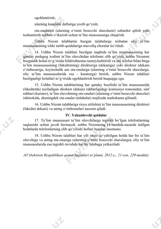 zarur. 11. favqulodda vaziyatlar vujudga kelgan taqdirda ta’lim muassasalarida telefondan foydalanish cheklanmaydi. 12. ta’lim muassasasining o‘qituvchilari va boshqa xodimlari: o‘quv mashg‘ulotlari vaqtida telefondan foydalanish huquqiga ega emas; darsdan tashqari vaqtda ta’lim oluvchilar ishtirokida telefondan foydalanishni imkoni boricha cheklashlari shart. iii. nizom talablarini buzganlik uchun javobgarlik 13. ushbu nizom talablarini buzgan ta’lim oluvchilarga nisbatan quyidagi ta’sir ko‘rsatish choralari qo‘llanadi: ogohlantirish; ularning kundalik daftariga yozib qo‘yish; ota-onalarini (ularning o‘rnini bosuvchi shaxslarni) xabardor qilish yoki tushuntirish suhbati o‘tkazish uchun ta’lim muassasasiga chaqirish. ushbu nizom talablarini buzgan talabalarga nisbatan oliy ta’lim muassasasining ichki tartib-qoidalariga muvofiq choralar ko‘riladi. 14. ushbu nizom talablari buzilgan taqdirda ta’lim muassasasining har qanday pedagog xodimi ta’lim oluvchidan telefonni olib qo‘yish, ushbu nizomni buzganlik holati to‘g‘risida bildirishnoma rasmiylashtirish va uni telefon bilan birga ta’lim muassasasining (fakultetning) direktoriga (dekaniga) yoki direktor (dekan) o‘rinbosariga, keyinchalik uni ota-onalarga (ularning o‘rnini bosuvchi shaxslarga, oliy ta’lim muassasalarida esa - kuratorga) berish, ushbu nizom talablari buzilganligi holatlari …