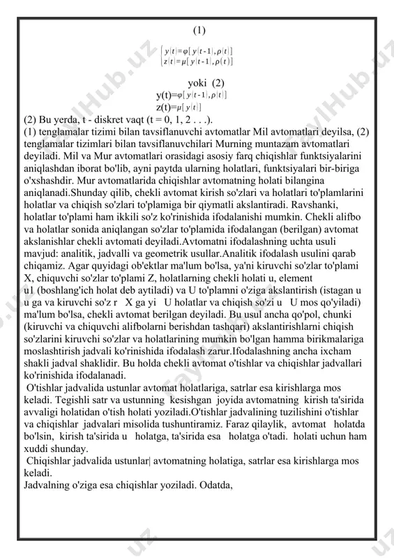diskret axborotning ixtiyoriy shakl almashtirishi kiruvchi so'zlar to'plami f ning chiquvchi so'zlar to'plamiga bir qiymatli akslanishi sifatida ifodalanib, bunda,kiruvchi va chiquvchi so'zlar to'plamlari, odatda, hamma so'zlar to'plamining qism to'plami bo'ladi. istagan chekli avtomat bir qiymatli akslantirishni amalga oshiradi.chekli avtomatni ta'riflaymiz. chekli avtomat diskret dinamik tizim bo'lgani uchun u turli vaqtda turli xil chekli holatlarda bo'lishi mumkin. ularni avtomatning holati deb ataymiz va y(t) orqali belgilaymiz. chekli avtomat – bu diskret tizim bo'lib, uning mazkur paytdagi holatlari va chiqishlari quyidagi tenglamalar bilan tavsiflanadi: (1) yoki (2) y(t)= z(t)= (2) bu yerda, t - diskret vaqt (t = 0, 1, 2 . . .). (1) tenglamalar tizimi bilan tavsiflanuvchi avtomatlar mil avtomatlari deyilsa, (2) tenglamalar tizimlari bilan tavsiflanuvchilari murning muntazam avtomatlari deyiladi. mil va mur avtomatlari orasidagi asosiy farq chiqishlar funktsiyalarini aniqlashdan iborat bo'lib, ayni paytda ularning holatlari, funktsiyalari bir-biriga o'xshashdir. mur avtomatlarida chiqishlar avtomatning holati bilangina aniqlanadi.shunday qilib, chekli avtomat kirish …