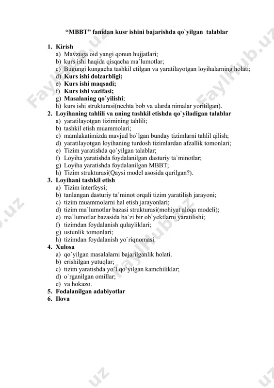 atilayotgan tizimining tahlili; b) tashkil etish muammolari; c) mamlakatimizda mavjud bo`lgan bunday tizimlarni tahlil qilish; d) yaratilayotgan loyihaning turdosh tizimlardan afzallik tomonlari; e) tizim yaratishda qo`yilgan talablar; f) loyiha yaratishda foydalanilgan dasturiy ta`minotlar; g) loyiha yaratishda foydalanilgan mbbt; h) tizim strukturasi(qaysi model asosida qurilgan?). 3. loyihani tashkil etish a) tizim interfeysi; b) tanlangan dasturiy ta`minot orqali tizim yaratilish jarayoni; c) tizim muammolarni hal etish jarayonlari; d) tizim ma`lumotlar bazasi strukturasi(mohiyat aloqa modeli); e) ma`lumotlar bazasida ba`zi bir ob`yektlarni yaratilishi; f) tizimdan foydalanish qulayliklari; g) ustunlik tomonlari; h) tizimdan foydalanish yo`riqnomasi. 4. xulosa a) qo`yilgan masalalarni bajarilganlik holati. b) erishilgan yutuqlar; c) tizim yaratishda yo`l qo`yilgan kamchiliklar; d) o`rganilgan omillar; e) va hokazo. 5. fodalanilgan adabiyotlar 6. ilova