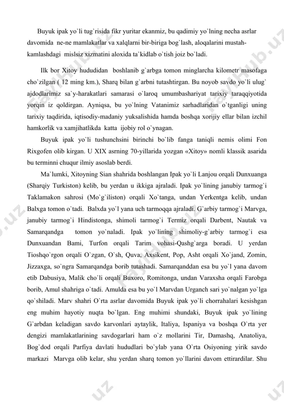 qali darbent, nautak va samarqandga tomon yo`naladi. ipak yo`lining shimoliy-g`arbiy tarmog`i esa dunxuandan bami, turfon orqali tarim vohasi-qashg`arga boradi. u yerdan tioshqo`rgon orqali o`zgan, o`sh, quva, axsikent, pop, asht orqali xo`jand, zomin, jizzaxga, so`ngra samarqandga borib tutashadi. samarqanddan esa bu yo`l yana davom etib dabusiya, malik cho`li orqali buxoro, romitonga, undan varaxsha orqali farobga borib, amul shahriga o`tadi. amulda esa bu yo`l marvdan urganch sari yo`nalgan yo`lga qo`shiladi. marv shahri o`rta asrlar davomida buyuk ipak yo`li chorrahalari kesishgan eng muhim hayotiy nuqta bo`lgan. eng muhimi shundaki, buyuk ipak yo`lining g`arbdan keladigan savdo karvonlari aytaylik, italiya, ispaniya va boshqa o`rta yer dengizi mamlakatlarining savdogarlari ham o`z mollarini tir, damashq, anatoliya, bog`dod orqali parfiya davlati hududlari bo`ylab yana o`rta osiyoning yirik savdo markazi marvga olib kelar, shu yerdan sharq tomon yo`llarini davom ettirardilar. shu ma`noda marvning turli dinlar ildiz otgan, turli madaniyatlar tutashgan joy bo`lganligi alohida ahamiyatga molikdir. buyuk ipak yo`li sharqu …