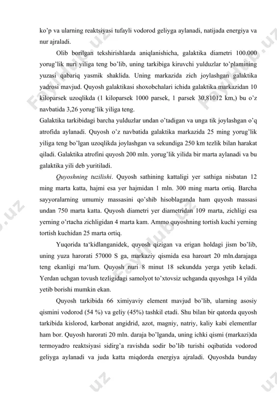 qismini vodorod (54 %) va geliy (45%) tashkil etadi. shu bilan bir qatorda quyosh tarkibida kislorod, karbonat angidrid, azot, magniy, natriy, kaliy kabi elementlar ham bor. quyosh harorati 20 mln. daraja bo’lganda, uning ichki qismi (markazi)da termoyadro reaktsiyasi sidirg’a ravishda sodir bo’lib turishi oqibatida vodorod geliyga aylanadi va juda katta miqdorda energiya ajraladi. quyoshda bunday termoyadro reaktsiyasi doimo sodir bo’lib turganligi tufayli yorug’lik, issiqlik va elektromagnit energiyasi to’xtovsiz ravishda ajralib turadi. quyoshning o’ta qizigan notekis ust qismi gazsimon moddalardan iborat. uning yorug’lik tarqatuvchi yuzasi fotosfera deb yuritilib, qalinligi 300 km, harorati 60000 s ga teng ekanligi aniqlangan. fotosfera yuzasidan qizigan gazlar fontan singari otilib, alangasimon girdob hosil qilgan holda sekundiga 500-700 kilometr tezlik bilan 1,5 mln.km balandlikgacha ko’tariladi. bu qatlamning ust tomonida xromosfera qatlami joylashgan. uning harorati 50000 s ga teng va bu qatlam 18000 km balandlikka ko’tariladi. xromosferaning yuqori tomoni - quyosh atmosferasining tashqi qatlamida quyosh toji joy olgan. …
