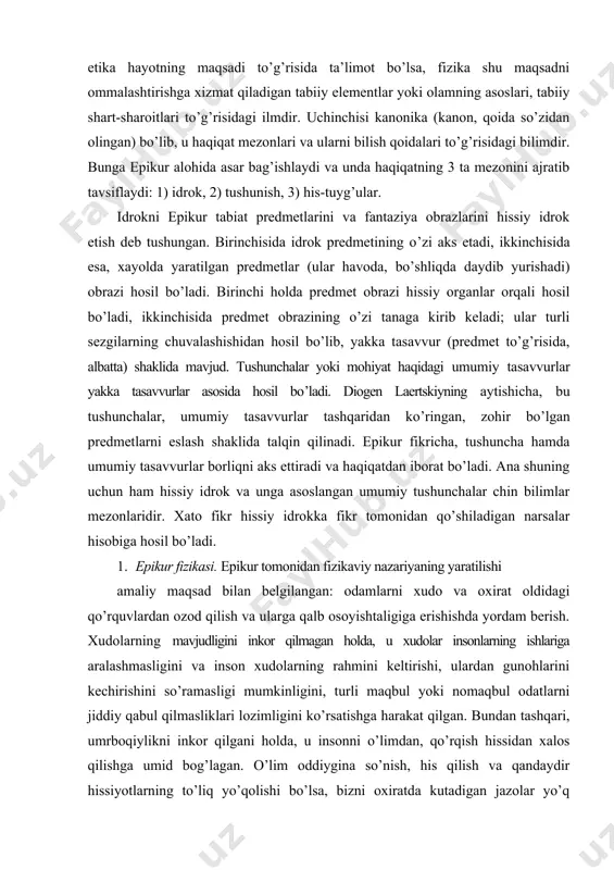 narsalar hisobiga hosil bo’ladi. 1. epikur fizikasi. epikur tomonidan fizikaviy nazariyaning yaratilishi amaliy maqsad bilan belgilangan: odamlarni xudo va oxirat oldidagi qo’rquvlardan ozod qilish va ularga qalb osoyishtaligiga erishishda yordam berish. xudolarning mavjudligini inkor qilmagan holda, u xudolar insonlarning ishlariga aralashmasligini va inson xudolarning rahmini keltirishi, ulardan gunohlarini kechirishini so’ramasligi mumkinligini, turli maqbul yoki nomaqbul odatlarni jiddiy qabul qilmasliklari lozimligini ko’rsatishga harakat qilgan. bundan tashqari, umrboqiylikni inkor qilgani holda, u insonni o’limdan, qo’rqish hissidan xalos qilishga umid bog’lagan. o’lim oddiygina so’nish, his qilish va qandaydir hissiyotlarning to’liq yo’qolishi bo’lsa, bizni oxiratda kutadigan jazolar yo’q bo’lsa, o’limdan nima uchun qo’rqish darkor? “o’limning bizga hyech qanday aloqasi yo’q, chunki parchalanib ketgan narsa, hyech nimani his qilmaydi, his qilmaydigan narsaning esa bizga hyech qanday aloqasi yo’q”. epikur fizikasi asosini atomistik materializm tashkil etadi. u demokrit atomistik materializmidan ancha farq qilib, uni sezilarli darajada yangi mazmun bilan boyitadi. o’z atomizmi uchun epikur ikkita his …