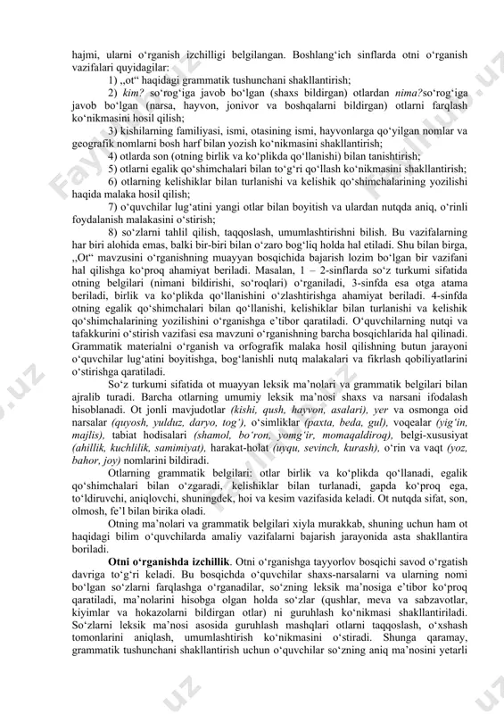 oshlari va ularning kelishiklar bilan turlanishini, fe’llarda shaxs-son va zamonni o‘rganadilar. o‘quvchilarda so‘z turkumlarini bilish ko‘nikmasi ularning belgilari yig‘indisini egallashlari asosida shakllantiriladi. masalan, gul, guldor, gulladi so‘zlarining qaysi so‘z turkumiga kirishini bilish uchun 2-sinf o‘quvchisi quyidagicha fikr yuritadi: nima? – gul, bu so‘z narsani bildiryapti, ko‘plikda qo‘llanadi – gullar, bu – ot; guldor so‘zi qanday? so‘rog‘iga javob bo‘lyapti, narsaning belgisini bildiryapti, bu – sifat; gulladi so‘zi nima qildi? so‘rog‘iga javob bo‘lyapti, narsaning harakatini bildiryapti, bo‘lishsiz shaklda qo‘llanadi – gullamadi, bu - fe’l. boshlang‘ich sinflar dasturi o‘quvchilarni so‘z turkumlari mustaqil va yordamchi so‘z turkumlariga bo‘linishi bilan maxsus tanishtirishni ko‘zda tutmaydi, ammo o‘qituvchi bolalarni so‘z turkumlarining belgilari bilan amaliy tanishtiradi. so‘z turkumlarini o‘rganishdagi asosiy vazifa o‘quvchilarning og‘zaki va yozma nutqini o‘stirish, lug‘atini yangi ot, sifat, son, fe’llar bilan boyitish, o‘quvchilar shu vaqtgacha foydalanib kelayotgan so‘zlarning ma’nosini aniq tushunishiga erishish, bog‘lanishli nutqda u yoki bu so‘zdan o‘rinli foydalanish malakasini o‘stirish hisoblanadi. bu vazifalarni …