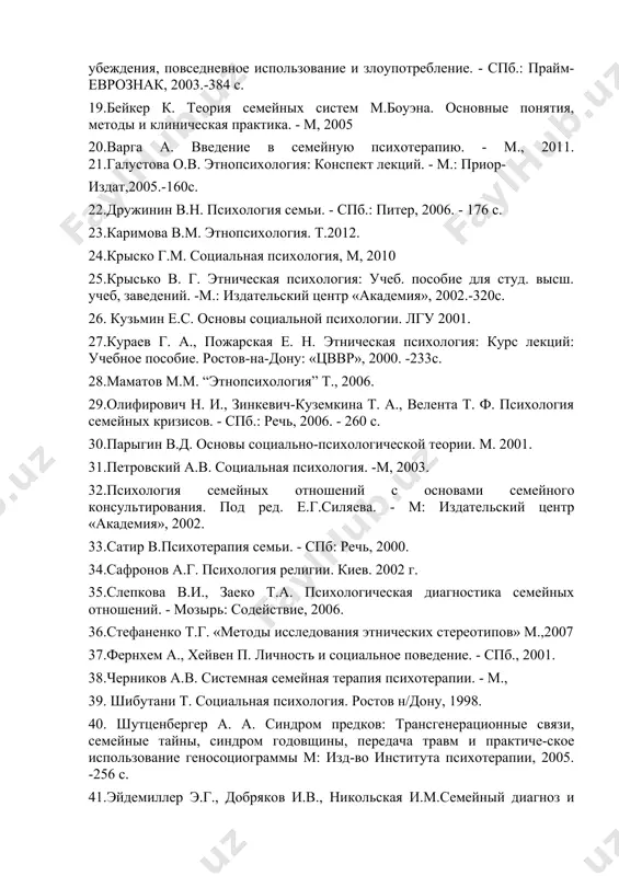 хологической теории. м. 2001. 31.петровский а.в. социальная психология. -м, 2003. 32.психология семейных отношений с основами семейного консультирования. под ред. е.г.силяева. - м: издательский центр «академия», 2002. 33.сатир в.психотерапия семьи. - спб: речь, 2000. 34.сафронов а.г. психология религии. киев. 2002 г. 35.слепкова в.и., заеко т.а. психологическая диагностика семейных отношений. - мозырь: содействие, 2006. 36.стефаненко т.г. «методы исследования этнических стереотипов» м.,2007 37.фернхем а., хейвен п. личность и социальное поведение. - спб., 2001. 38.черников а.в. системная семейная терапия психотерапии. - м., 39. шибутани т. социальная психология. ростов н/дону, 1998. 40. шутценбергер а. а. синдром предков: трансгенерационные связи, семейные тайны, синдром годовщины, передача травм и практиче-ское использование геносоциограммы м: изд-во института психотерапии, 2005. -256 с. 41.эйдемиллер э.г., добряков и.в., никольская и.м.семейный диагноз и семейная психотерапия. - спб.,2003. 42. эйдемиллер э.г., юстицкис в. психология и психотерапия семьи. спб., 2002. интернетсайтларилари электронная библиотека, http://www.koob.ru материалы по псиxoлогии,lr^/7www■psvchology-online.net психологическая библиотека «самопознание и саморазвитие»: http://psvlib.kiev.ua/ «флогистон: психология из …