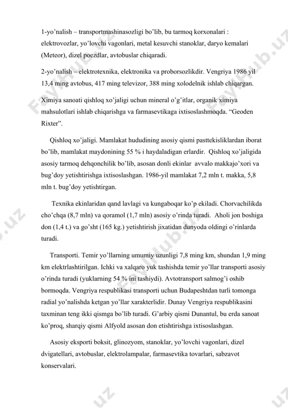 1986 yil 13,4 ming avtobus, 417 ming televizor, 388 ming xolodelnik ishlab chiqargan. ximiya sanoati qishloq xo’jaligi uchun mineral o’g’itlar, organik ximiya mahsulotlari ishlab chiqarishga va farmasevtikaga ixtisoslashmoqda. “geoden rixter”. qishloq xo’jaligi. mamlakat hududining asosiy qismi pasttekisliklardan iborat bo’lib, mamlakat maydonining 55 % i haydaladigan erlardir. qishloq xo’jaligida asosiy tarmoq dehqonchilik bo’lib, asosan donli ekinlar avvalo makkajo’xori va bug’doy yetishtirishga ixtisoslashgan. 1986-yil mamlakat 7,2 mln t. makka, 5,8 mln t. bug’doy yetishtirgan. texnika ekinlaridan qand lavlagi va kungaboqar ko’p ekiladi. chorvachilikda cho’chqa (8,7 mln) va qoramol (1,7 mln) asosiy o’rinda turadi. aholi jon boshiga don (1,4 t.) va go’sht (165 kg.) yetishtirish jixatidan dunyoda oldingi o’rinlarda turadi. transporti. temir yo’llarning umumiy uzunligi 7,8 ming km, shundan 1,9 ming km elektrlashtirilgan. ichki va xalqaro yuk tashishda temir yo’llar transporti asosiy o’rinda turadi (yuklarning 54 % ini tashiydi). avtotransport salmog’i oshib bormoqda. vengriya respublikasi transporti uchun budapeshtdan turli tomonga radial yo’nalishda ketgan …