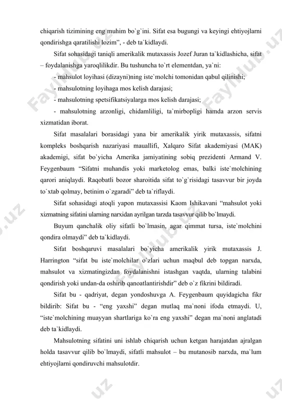 bu - qadriyat, degan yondoshuvga a. feygenbaum quyidagicha fikr bildirib: sifat bu - “eng yaxshi” degan mutlaq ma`noni ifoda etmaydi. u, “iste`molchining muayyan shartlariga ko`ra eng yaxshi” degan ma`noni anglatadi deb ta`kidlaydi. mahsulotning sifatini uni ishlab chiqarish uchun ketgan harajatdan ajralgan holda tasavvur qilib bo`lmaydi, sifatli mahsulot – bu mutanosib narxda, ma`lum ehtiyojlarni qondiruvchi mahsulotdir. sifat – bu spetsifikatsiyalarga muvofiqlikdir. shunday mahsulotni ishlab chiqarish yoki shunday xizmatlarni ko`rsatish kerakki, ularning o`lchanadigan xususiyatlari raqamlarda ifodalangan aniq texnik talablarni qondirsin. bunday yondoshuv ikkinchi jahon urushi davridayoq keng tarqalgan edi, negaki o`sha vaqtda harbiy mahsulotlar belgilangan talablarga aniq javob berishi kerak edi. bir tomondan, bunday talqinni ishlab chiqarish xususiyatiga ega deyish mumkin, chunki bu talablarni muhandislar belgilaydi, buyurtmachilarning talablari esa inobatga olinmaydi. biroq ko`p mutaxassislar ta`kidlashicha, mijozlarning ehtiyoj va talablari bunday spetsifikatsiyalar uchun asosiy harakatlantiruvchi kuch bo`lmog`i kerak. sifat – mijozlar istaklariga muvofiqlik yoki shu istaklarni oldindan ko`ra bilishdir, degan yondoshuv hozirgi kunda …