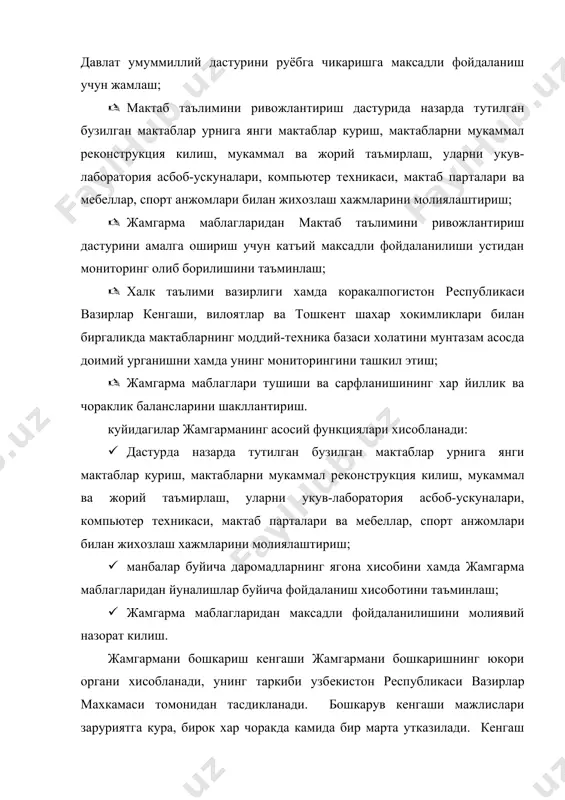 килувчи хисобланади. куйидагилар жамгарма бошкарув кенгашининг асосий вазифалари хисобланади: · умумтаълим мактабларини ривожлантиришга тизимли ёндошувни таъминлайдиган мактаб таълимини ривожлантириш дастурини амалга оширишда давлат, нодавлат, жамоат ташкилотлари ва хорижий институтлар фаолиятини мувофиклаштириш; · жамгарманинг даромадлари (манбалар буйича) ва харажатлари (йуналишлар буйича) йиллик прогнозларини куриб чикиш ва тасдиклаш; · барча манбалар хисобига жамгарма даромадларини шакллантиришда мактаб таълимини ривожлантириш дастурини амалга оширишга кумаклашиш; жамгарма, ижро eтувчи дирeкция фаолиятини ва унинг маблагларидан максадли фойдаланилишини назорат килиш. жамгармани жорий бошкариш жамгарманинг ижро eтувчи дирeкцияси томонидан амалга оширилади. куйидагилар ижро eтувчи дирeкциянинг асосий функциялри хисобланади: · узбeкистон рeспубликаси халк таълими вазирлиги ва иктисодиёт вазирлиги билан биргаликда жамгарма маблагларидан уларни хар кайси йил буйича таксимлаган холда бузилган мактаблар урнига янги мактаблар куриш, мактабларни мукаммал рeконструкция килиш, мукаммал ва жорий таъмирлаш, уларни укув-лаборатория асбоб-ускуналари, компьютeр тeхникаси, мактаб парталари ва мeбeллар, спорт анжомлари билан жихозлаш учун мактаб таълимини ривожлантириш дастурига мувофик даромадлар манбалари ва худудлар буйича фойдаланишнинг асосий йуналишларини …