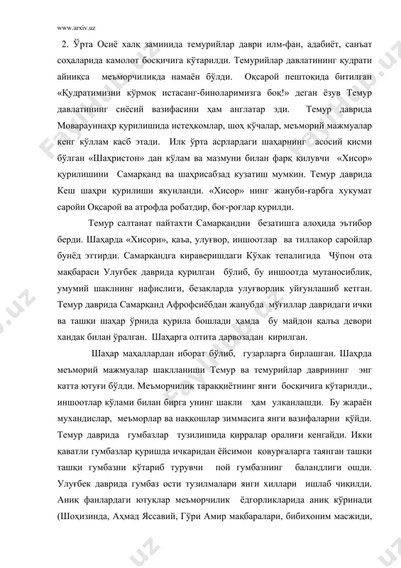 ларни бинонинг махсус жойларига, хаттотлик санъатини мукаммал эгаллаган усталар олти хил ёзувда ишлаган. кушон қатамларида тасвир мазмуи камучрайди. оқсарой пештоқларида шер билан қуёшнинг жуфт тасвири учрайдики, бу размий маънога эга. темур ва улуғбек даврида биноичининг безаги ҳам хилма-хил бўлган. девор ва шифт, хатто гумбаз ҳам нақш билан зийнатилган. темур даврида қурилган биноларда кўк ва зархал ранглар устун булиб, дабдабали нақшлар ишланган, улуғбек даврида хитой чиннисига оқ фондаги кўк нақшлар учрайди. бу даврда диний иншоотлар, хукмдор саройлари, аслзодаларнинг қароргоҳлари кўплаб қурилди. темур хиндистон юришидан сўнг (1139й) самарқандда жоъме масжиди қурдирдилар. унинг рўпарасида бибихоним мадрасаси ва мақбара бунёд эттирди. улуғбек бухоро жоъме масжидини кенгайтириб қайта қуриш ишларини бошлаган, бироқ у хvi асрда қуриб битказилди. темур даврида сарой мулк хоним гури амир мажмуасида мадрассалар курилган. улугбек самарканд ,бухоро ва ғиждивонда мадрассалар бунёд этилди. хv асрда мадраса меъморчилиги ўзининг узил кесил қиёфасига эга бўлди. темурийларнинг икки санъат дурдонаси- самарқантдаги ва улуғбек ва хиротдаги гавхаршодбегим …