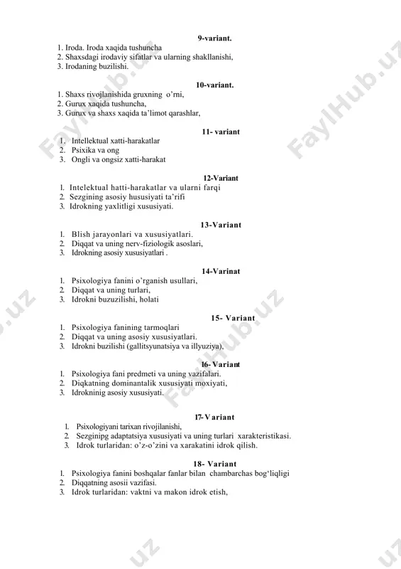 (gallitsyunatsiya va illyuziya), 16- v a r i a nt 1. psixologiya fani predmeti va uning vazifalari. 2. diqkatning dominantalik xususiyati moxiyati, 3. idrokninig asosiy xususiyati. 17- v a r i a n t 1. psixologiyani tarixan rivojilanishi, 2. sezginipg adaptatsiya xususiyati va uning turlari xarakteristikasi. 3. idrok turlaridan: o’z-o’zini va xarakatini idrok qilish. 18- variant 1. psixologiya fanini boshqalar fanlar bilan chambarchas bog‘liqligi 2. diqqatning asosii vazifasi. 3. idrok turlaridan: vaktni va makon idrok etish, 19- variant 1. psixologiya fanini boshqa fanlar bilan chambarchas bog‘liqligi. 2. diqqatning asosiy vazifasi va xususiyati. 3. idrok turlari va finominlari, 20- variant 1. pisxologiyaning evalyutsion tarixi 2. sezgi va uning diqqat bilan bog‘liqligi. 3. idrok haqida umumiy tushuncha, 21- variant 1. psixikani taraqqiyotida intellektual xatti-harakatlarni axamiyati. 2. ixtiyoriy diqqatdan keyingi diqqatga xarakteristikasi. 3. xotira xiqida tushuncha, 22-variant 1. psixika taraqqiyotining asosiy bosqichlari. 2. instink va intellektual hatti-harakatlarning farqi. 3. ehtiyojlar turlarining xarakteristikasi. 23-variant …