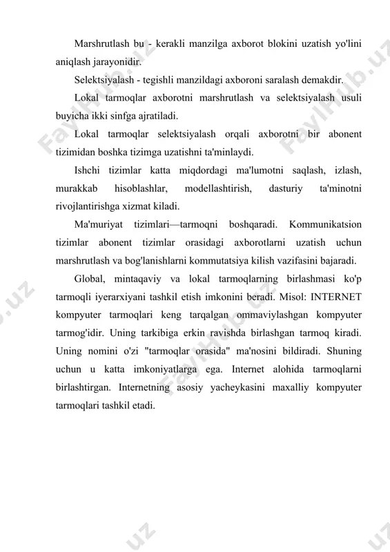 kiladi. ma'muriyat tizimlari—tarmoqni boshqaradi. kommunikatsion tizimlar abonent tizimlar orasidagi axborotlarni uzatish uchun marshrutlash va bog'lanishlarni kommutatsiya kilish vazifasini bajaradi. global, mintaqaviy va lokal tarmoqlarning birlashmasi ko'p tarmoqli iyerarxiyani tashkil etish imkonini beradi. misol: internet kompyuter tarmoqlari keng tarqalgan ommaviylashgan kompyuter tarmog'idir. uning tarkibiga erkin ravishda birlashgan tarmoq kiradi. uning nomini o'zi "tarmoqlar orasida" ma'nosini bildiradi. shuning uchun u katta imkoniyatlarga ega. internet alohida tarmoqlarni birlashtirgan. internetning asosiy yacheykasini maxalliy kompyuter tarmoqlari tashkil etadi.