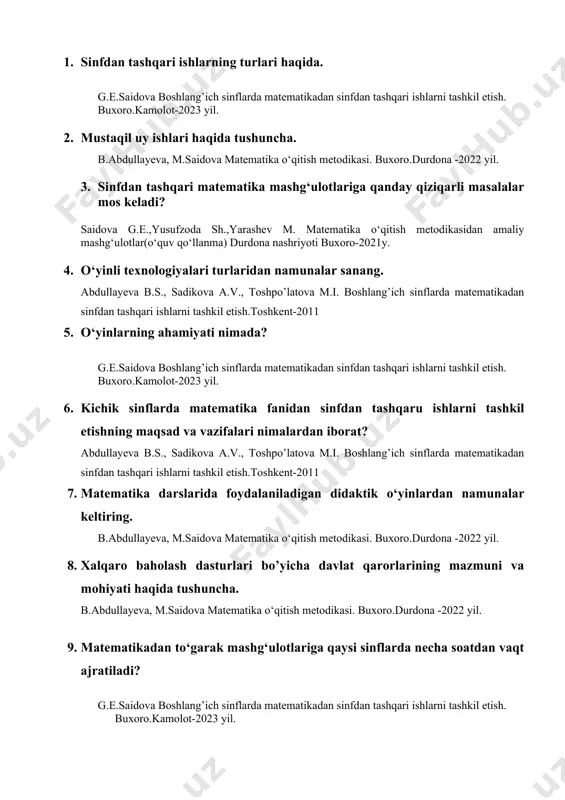 .kamolot-2023 yil. 10. o`quvchilar bilan yakka va guruh mashg‘ulotlarni tashkil etish va o’tkazish. b.abdullayeva, m.saidova matematika o‘qitish metodikasi. buxoro.durdona -2022 yil. 11. matematikadan sinfdan tashqari mashg‘ulotlarda didaktik o‘yinlarni tanlash va ulardan foydalanish usullari qanday? g.e.saidova boshlang’ich sinflarda matematikadan sinfdan tashqari ishlarni tashkil etish. buxoro.kamolot-2023 yil. 12. sinfdan tashqari ishlarning tashkil qilish xususiyatlari va ularning turlarini aytib bering. abdullayeva b.s., sadikova a.v., toshpo’latova m.i. boshlang’ich sinflarda matematikadan sinfdan tashqari ishlarni tashkil etish.toshkent-2011 13. boshqotirmalarni tuzish va yechish qoidalari abdullayeva b.s., sadikova a.v., toshpo’latova m.i. boshlang’ich sinflarda matematikadan sinfdan tashqari ishlarni tashkil etish.toshkent-2011 14. sinfdan tashqari ishlarning turlari bo‘yicha namunaviy mashg‘ulotdan misol keltiring. g.e.saidova boshlang’ich sinflarda matematikadan sinfdan tashqari ishlarni tashkil etish. buxoro.kamolot-2023 yil. 15. xalqaro baholash mazmuni va ahamiyati haqida b.abdullayeva, m.saidova matematika o‘qitish metodikasi. buxoro.durdona -2022 yil. 16. matematik olimpiadalar. onlayn olimpiada turlari. abdullayeva b.s., sadikova a.v., toshpo’latova m.i. boshlang’ich sinflarda matematikadan sinfdan tashqari ishlarni tashkil etish.toshkent-2011 17. kenguru olimpiadasi …