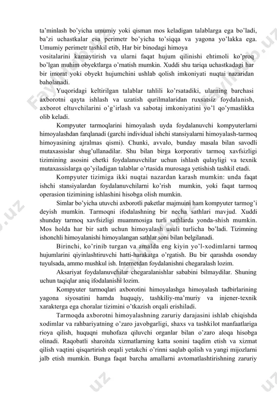 us muolajalar yordamida nazoratlanadi. umumiy chegaraga yoki perimetrga ega bo’lgan binolar guruhini himoyalashda nafaqat alohida obyekt yoki bino, balki uning joylanish joyi ham hisobga olinishi zarur. ko’p sonli binolari bo’lgan yer uchastkalari xavfsizlikni ta’minlash bo’yicha umumiy yoki qisman mos keladigan talablarga ega bo’ladi, ba’zi uchastkalar esa perimetr bo’yicha to’siqqa va yagona yo’lakka ega. umumiy perimetr tashkil etib, har bir binodagi himoya vositalarini kamaytirish va ularni faqat hujum qilinishi ehtimoli ko’proq bo’lgan muhim obyektlarga o’rnatish mumkin. xuddi shu tariqa uchastkadagi har bir imorat yoki obyekt hujumchini ushlab qolish imkoniyati nuqtai nazaridan baholanadi. yuqoridagi keltirilgan talablar tahlili ko’rsatadiki, ularning barchasi axborotni qayta ishlash va uzatish qurilmalaridan ruxsatsiz foydalanish, axborot eltuvchilarini o’g’irlash va sabotaj imkoniyatini yo’l qo’ymaslikka olib keladi. kompyuter tarmoqlarini himoyalash uyda foydalanuvchi kompyuterlarni himoyalashdan farqlanadi (garchi individual ishchi stansiyalarni himoyalash-tarmoq himoyasining ajralmas qismi). chunki, avvalo, bunday masala bilan savodli mutaxassislar shug’ullanadilar. shu bilan birga korporativ tarmoq xavfsizligi tizimining asosini chetki foydalanuvchilar …