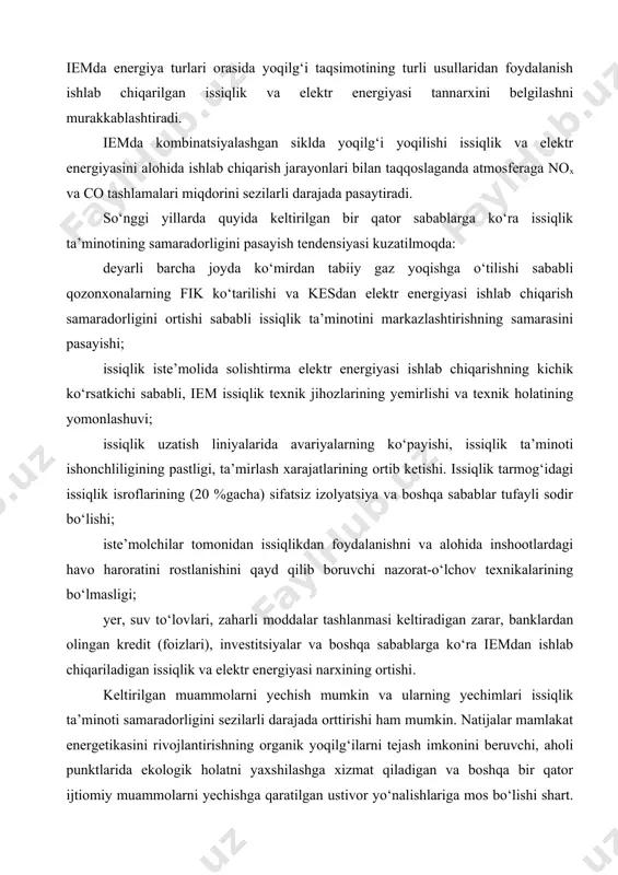 or holati, narx siyosati, ijtimoiy va ekologik omillar hisobga olingan iemda energiya turlari orasida yoqilg‘i taqsimotining turli usullaridan foydalanish ishlab chiqarilgan issiqlik va elektr energiyasi tannarxini belgilashni murakkablashtiradi. iemda kombinatsiyalashgan siklda yoqilg‘i yoqilishi issiqlik va elektr energiyasini alohida ishlab chiqarish jarayonlari bilan taqqoslaganda atmosferaga nox va co tashlamalari miqdorini sezilarli darajada pasaytiradi. so‘nggi yillarda quyida keltirilgan bir qator sabablarga ko‘ra issiqlik ta’minotining samaradorligini pasayish tendensiyasi kuzatilmoqda: deyarli barcha joyda ko‘mirdan tabiiy gaz yoqishga o‘tilishi sababli qozonxonalarning fik ko‘tarilishi va kesdan elektr energiyasi ishlab chiqarish samaradorligini ortishi sababli issiqlik ta’minotini markazlashtirishning samarasini pasayishi; issiqlik iste’molida solishtirma elektr energiyasi ishlab chiqarishning kichik ko‘rsatkichi sababli, iem issiqlik texnik jihozlarining yemirlishi va texnik holatining yomonlashuvi; issiqlik uzatish liniyalarida avariyalarning ko‘payishi, issiqlik ta’minoti ishonchliligining pastligi, ta’mirlash xarajatlarining ortib ketishi. issiqlik tarmog‘idagi issiqlik isroflarining (20 %gacha) sifatsiz izolyatsiya va boshqa sabablar tufayli sodir bo‘lishi; iste’molchilar tomonidan issiqlikdan foydalanishni va alohida inshootlardagi havo haroratini rostlanishini qayd qilib …