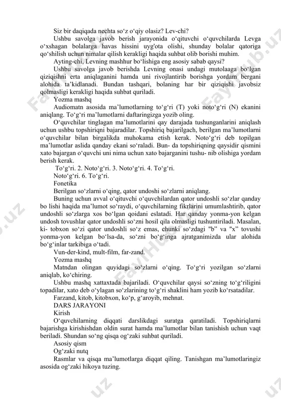 murojaat etish mumkin. lev nima uchun bog‘chadan xafa bo‘lib qaytdi? bu savolga javob berish jarayonida o‘quvchilar bolaning nima uchun bog‘chadan qoniqmasligi haqida fikr bildiradilar. o‘quvchilardan bu borada qo‘shimcha fikrlar so‘raladi. lev uchun nimalar qiziqligi haqida gapirib berishni so‘rash mumkin. bolaning qiziqishlari haqida nimalarni bilib oldingiz? matn asosida javob beriladi. o‘quvchilar ham o‘z qiziqishlari haqida gapirib berishlari mumkin. o‘zi qiziqqan ishlar bilan shug‘ullanishning maroqli tomonlari haqida suhbat quriladi. siz bir daqiqada nechta so‘z o‘qiy olasiz? lev-chi? ushbu savolga javob berish jarayonida o‘qituvchi o‘quvchilarda levga o‘xshagan bolalarga havas hissini uyg'ota olishi, shunday bolalar qatoriga qo‘shilish uchun nimalar qilish kerakligi haqida suhbat olib borishi muhim. ayting-chi, levning mashhur bo‘lishiga eng asosiy sabab qaysi? ushbu savolga javob berishda levning onasi undagi mutolaaga bo‘lgan qiziqishni erta aniqlaganini hamda uni rivojlantirib borishga yordam bergani alohida ta’kidlanadi. bundan tashqari, bolaning har bir qiziqishi javobsiz qolmasligi kerakligi haqida suhbat quriladi. yozma mashq audiomatn asosida ma’lumotlarning to‘g‘ri (t) yoki …
