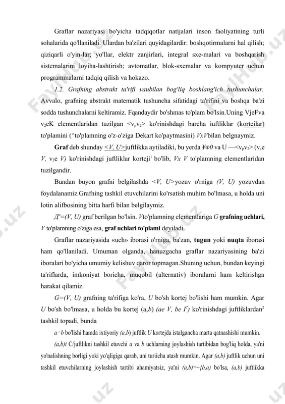 1.2. grafning abstrakt ta'rifi vaиbilan bog'liq boshlang'ich tushunchalar. avvalo, grafning abstrakt matematik tushuncha sifatidagi ta'rifini va boshqa ba'zi sodda tushunchalarni keltiramiz. fqandaydir bo'shmas to'plam bo'lsin.uning vjefva v2ek elementlaridan tuzilgan ko'rinishdagi barcha iuftliklar (korteilar) to'plamini (^to'plamning o'z-o'ziga dekart ko'paytmasini) vxvbilan belgnaymiz. graf deb shunday juftlikka aytiladiki, bu yerda ¥ф0 va u — (v,e v, v2e v) ko'rinishdagi juftliklar korteji1 bo'lib, vx v to'plamning elementlaridan tuzilgandir. bundan buyon grafni belgilashda yozuv o'rniga (v, u) yozuvdan foydalanamiz.grafning tashkil etuvchilarini ko'rsatish muhim bo'lmasa, u holda uni lotin alifbosining bitta harfi bilan belgilaymiz. д'=(v, u) graf berilgan bo'lsin. vto'plamning elementlariga g grafning uchlari, v to'plamning o'ziga esa, graf uchlari to'plami deyiladi. graflar nazariyasida «uch» iborasi o'rniga, ba'zan, tugun yoki nuqta iborasi ham qo'llaniladi. umuman olganda, hanuzgacha graflar nazariyasining ba'zi iboralari bo'yicha umumiy kelishuv qaror topmagan.shuning uchun, bundan keyingi ta'riflarda, imkoniyat boricha, muqobil (alternativ) iboralarni ham keltirishga harakat qilamiz. g=(v, u) grafning ta'rifiga ko'ra, u bo'sh …