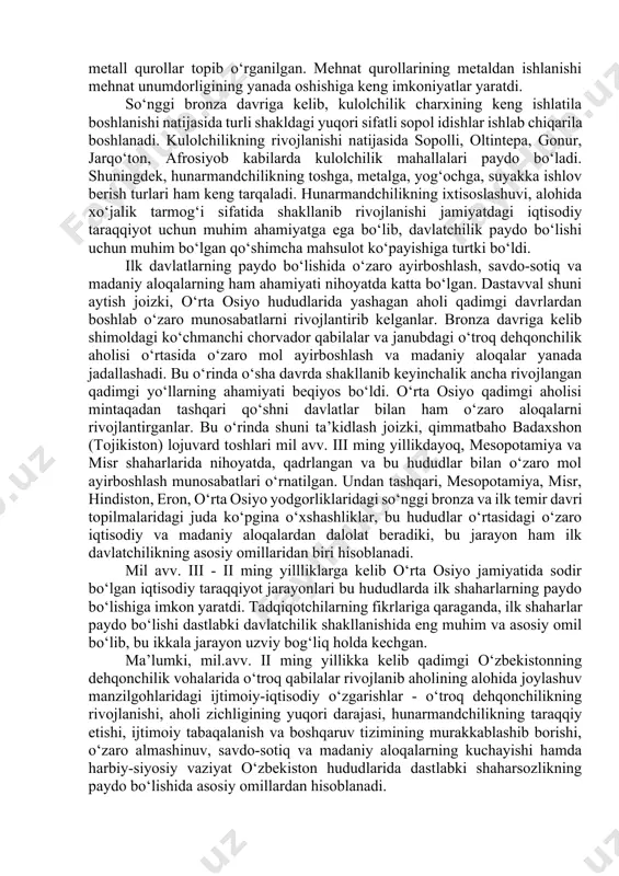 . jamiyat hayotida metallning keng yoyilishi ham dastlabki davlatchilikning asosiy omillaridan biri hisoblanadi. hozirgi kunga kelib, o‘rta osiyoning juda ko‘plab bronza va ilk temir davriga oid yodgorliklaridan (sopolli, jarqo‘ton, qiziltepa, anov, ko‘zaliqir, afrosiyob, daratepa, chust, dalvarzin va boshq.) ishlab chiqaruvchi xo‘jalik bilan bevosita bog‘liq bo‘lgan metall qurollar topib o‘rganilgan. mehnat qurollarining metaldan ishlanishi mehnat unumdorligining yanada oshishiga keng imkoniyatlar yaratdi. so‘nggi bronza davriga kelib, kulolchilik charxining keng ishlatila boshlanishi natijasida turli shakldagi yuqori sifatli sopol idishlar ishlab chiqarila boshlanadi. kulolchilikning rivojlanishi natijasida sopolli, oltintepa, gonur, jarqo‘ton, afrosiyob kabilarda kulolchilik mahallalari paydo bo‘ladi. shuningdek, hunarmandchilikning toshga, metalga, yog‘ochga, suyakka ishlov berish turlari ham keng tarqaladi. hunarmandchilikning ixtisoslashuvi, alohida xo‘jalik tarmog‘i sifatida shakllanib rivojlanishi jamiyatdagi iqtisodiy taraqqiyot uchun muhim ahamiyatga ega bo‘lib, davlatchilik paydo bo‘lishi uchun muhim bo‘lgan qo‘shimcha mahsulot ko‘payishiga turtki bo‘ldi. ilk davlatlarning paydo bo‘lishida o‘zaro ayirboshlash, savdo-sotiq va madaniy aloqalarning ham ahamiyati nihoyatda katta bo‘lgan. dastavval shuni aytish joizki, …