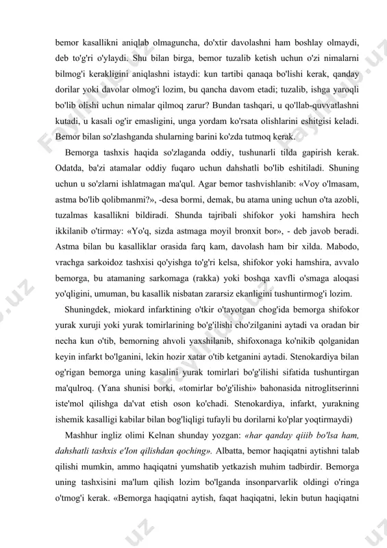 or yonidan befarq o 'tmang! bu bemorning faqat dori-darmonlargagina emas, balki qo'llab-quvatlashga, yupatish, tinchlantirishga, ya'ni ruhiy e'tiborga, muolajaga muhtojligini ko'rsatadi. bemorning tashqi xotirjamligi, uning yashirin qo'rquvi, umidsizligi, g'am-g'ussalarini yashiruvchi niqobdir balki, bemorga xushmuomalalik bilan: «uyqingiz yaxshimi?» deb savol bermoq kerak. agar shifokor to'satdan: «nima deb o'ylaysiz, siz asabiy odammisiz?», «bekordan-bekor qo'rquv yoki xavotir his qilasizmi?», «kayfiyatingiz qanday?» va hokazo savollar bersangiz, bemor hammasini «asab»ga yo'yib, shubhalanib, ensasi qotadi-yu, noto'g'ri javob beraveradi. bemor tashxis aniqlangandan keyin o'z kasalining nomini tezroq bilishni istaydi. negaki, mavhumlikdan ham dahshatga soladigan narsa bo'lmaydi. undan tashqari, bemor kasallikni aniqlab olmaguncha, do'xtir davolashni ham boshlay olmaydi, deb to'g'ri o'ylaydi. shu bilan birga, bemor tuzalib ketish uchun o'zi nimalarni bilmog'i kerakligini aniqlashni istaydi: kun tartibi qanaqa bo'lishi kerak, qanday dorilar yoki davolar olmog'i lozim, bu qancha davom etadi; tuzalib, ishga yaroqli bo'lib olishi uchun nimalar qilmoq zarur? bundan tashqari, u qo'llab-quvvatlashni kutadi, u kasali og'ir emasligini, unga yordam …