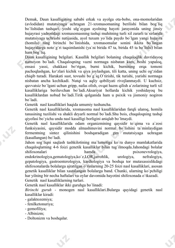 aniqlagan. yuqorida qayd etilgan xromasoma nasl kasalliklarida homilaning tana tuzilishida, ayrim to`qima-a`zolarining tuzilishida, shaklida, funksiyasida jiddiy nuqsonlar bo`ladi.shu bois xromasoma nasl kasalligi bilan tug`ilgan chaqaloqning tashqi qiyofasidayoq bu o`ta og`ir xastalikning belgilari namoyon bo`ladi. xromasoma nasl kasalliklariga misol sifatida quyida daun kasalligining belgilari bayon etiladi. daun kasalligi. kasallikni langdon daun aniqlagan. ma`lumki, odam tanasi hujayralari yadrosidagi 46 ta xromasomaning 23 tasi onadan, 23 tasi otadan berilgan. shulardan 21-nchi xromasomaning mutatsiyasi natijasida daun kasalligi yuzaga keladi. mutatsiyaga uchragan xromasoma erkak yoki ayolning oldingi avloddan berilgan bo`lib, uning o`zida kasallikni namoyon qilmagan, ya`ni mutatsiyalangan xromasoma yashirin-nofaol saqlangan bo`lishi mumkin. mazkur mutatsiyalangan xromasomaning homilaga berilishi, unda daun kasalligini yuzaga keltiradi. ilmiy ma`lumotlardan ma`lum bo`lishicha daun kasalligi bilan tug`ilgan homila (chaqaloqning) otasi yoki onasiga ularning oldingi avlodidan mutatsiyalangan xromasoma berilmagan bo`lsa ham, yuqorida bayon etilganidek, mazkur erkak yoki ayolning jinsiy hujayrasi, uning yashah jarayonida tashqi muhitning zararli ta`sirlari natijasida mutatsiyaga uchrashi mumkin.mutatsiyalangan xromasomani o`zida …