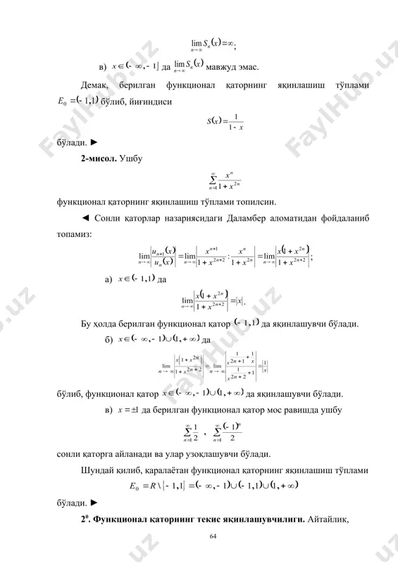нг яқинлашиш тўплами бўлиб, йиғиндиси бўлади. ► 2-мисол. ушбу функционал қаторнинг яқинлашиш тўплами топилсин. ◄ сонли қаторлар назариясидаги даламбер аломатидан фойдаланиб топамиз: ; 1) да . бу ҳолда берилган функционал қатор да яқинлашувчи бўлади. 2) да бўлиб, функционал қатор да яқинлашувчи бўлади. 3) да берилган функционал қатор мос равишда ушбу сонли қаторга айланади ва улар узоқлашувчи бўлади. шундай қилиб, қаралаётан функционал қаторнинг яқинлашиш тўплами бўлади. ► 20. функционал қаторнинг текис яқинлашувчилиги. айтайлик, функционал қатор тўпламда яқинлашувчи (яъни қаторнинг яқинлашиш тўплами ) бўлиб, йиғиндиси бўлсин: (3) бунда, . (3) муносабат бўлишини англатади. 4-таъриф. агар тўпламда яъни бўлса, функционал қатор тўпламда текис яқинла-шувчи дейилади. агар , дейилса, функционал қаторнинг тўпламда текис яқинлашувчилигини қуйидагича , яъни кўринишда таърифлаш мумкин бўлади. шундай қилиб функционал қатор, унинг қисмий йиғиндиси ва йиғиндиси учун бўлса, функционал қатор да яқинлашувчи, бўлса, функционал қатор да текис яқинлашувчи бўлади. 1-теорема. функционал қатор да қатор йиғиндиси функцияга текис яқинлашиши учун , …