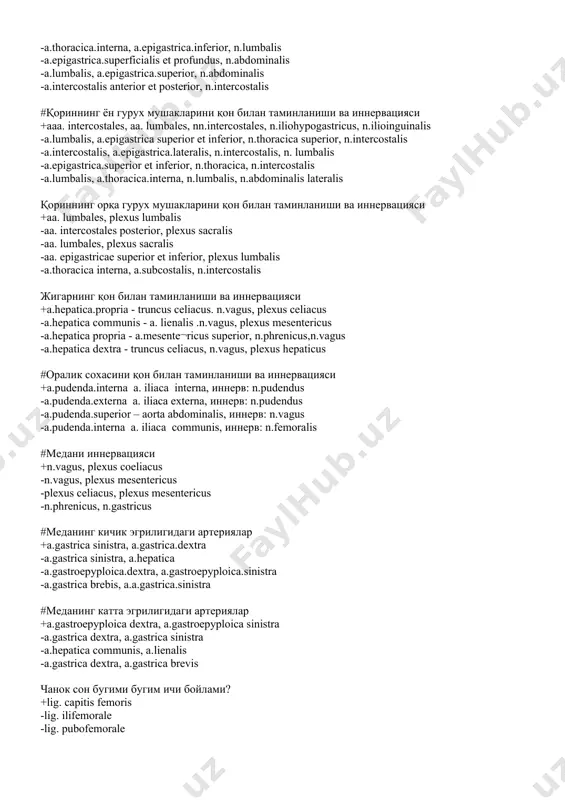 stalis anterior et posterior, n.intercostalis #қориннинг ён гурух мушакларини қон билан таминланиши ва иннервацияси +aaa. intercostales, aa. lumbales, nn.intercostales, n.iliohypogastricus, n.ilioinguinalis -а.lumbalis, а.epigastricа superior et inferior, n.thoracicа superior, n.intercostalis -а.intercostalis, а.epigastricа.lateralis, n.intercostalis, n. lumbalis -а.epigastricа.superior et inferior, n.thoracica, n.intercostalis -а.lumbalis, а.thoracicа.interna, n.lumbalis, n.abdominalis lateralis қориннинг орқа гурух мушакларини қон билан таминланиши ва иннервацияси +aa. lumbales, plexus lumbalis -aa. intercostales posterior, plexus sacralis -aa. lumbales, plexus sacralis -aa. epigastricae superior et inferior, plexus lumbalis -а.thoracicа interna, а.subcostalis, n.intercostalis жигарнинг қон билан таминланиши ва иннервацияси +a.hepaticа.propriа - truncus celiacus. n.vagus, plexus celiacus -а.hepaticа communis - a. lienalis .n.vagus, plexus mesentericus -а.hepaticа propriа - а.mesente¬ricus superior, n.phrenicus,n.vagus -а.hepaticа dextrа - truncus celiacus, n.vagus, plexus hepaticus #оралик сохасини қон билан таминланиши ва иннервацияси +а.pudendа.interna a. iliacа interna, иннеpв: n.pudendus -а.pudendа.externa a. iliacа externa, иннеpв: n.pudendus -а.pudendа.superior – aortа abdominalis, иннеpв: n.vagus -а.pudendа.interna a. iliacа communis, иннеpв: n.femoralis #медани иннервацияси +n.vagus, plexus coeliacus -n.vagus, plexus …