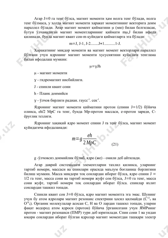 бирлиги радиан. гаусс-1. сек-1. ядронинг магнит моменти қийматини протон (спини j12) бўйича олинса, eh2 мрс га тенг, бунда мр-протон массаси, е-протон заряди, с-ёруғлик тезлиги. ядронинг хақиқий ядро момент спини j ra тенг бўлса, магнит момент қуйидагича ифодаланади: (21) g -ўлчовсиз доимийлик бўлиб, ядро (же) - омили деб айтилади. агар даврий системадаги элементларни тахлил қилинса, уларнинг тартиб номери, массаси ва спинлари орасида маълум боғланиш борлигини билиш мумкин. масса миқдори тоқ сонлардан иборат бўлса, ядро спини j 12 га тенг, масса сони ва тартиб номери жуфт сон бўлса, j0 га тенг, масса сони жуфт, тартиб номери тоқ сонлардан иборат бўлса. спинлар яхлит сонлардан ташкил топади. спинли квант сон j0 бўлса, ядро магнит моментга эга эмас. шунинг учун бу атом ядролари магнит резонанс спектрини ҳосил қилмайди (с126 ва о168). органик молекулалар асосан с, н ва о лардан ташкил топади, уларни фақат водород атом ядроси (протон) бўйича ўрганилгани учун ямрнинг протон - магнит резонанси …