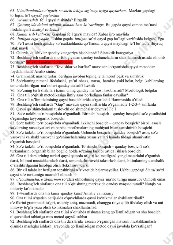 elishi. 33. kelishiklarni o`rgatishda o‘qituvchining asosiy vazifasi nima? fikr bayon qilishda otning kelishik shakllaridan ongli foydalanish va kelishik qoshimchalarini to`g`ri yozishga o`rgatish hisoblanadi 34. kelishiklarni o‘rgatish qanday izchillikda o`rganiladi: otlarning kelishiklar bilan turlanishi haqida tushuncha berish;ko`plikdagi otlarning turlanishini o`rgatish; har bir kelishikning xususiyatini alohida o`rganish va u bilan bog`liq holda kelishik qo`shimchalarining yozilishi haqida ko`nikma hosil qilish. 35. egalik qo‘shimchalarini o‘rgatishda qaysi imlo qoidalar ham o‘rgatiladi? tovush almashishi, tovush tushishi, tovush orttirilishi 36. boshlang'ich sinflarda „sifat" mavzusi qanday izchillikda o'rganiladi? sifat bilan dastlabki tanishtirish (1-, 2-sinf); sifat haqida tushuncha berish (3-sinf); shu grammatik mavzu bilan bog'liq holda ayrim sifatlarning yozilishini o'zlashtirish (4-sinf). 37. boshlang‘ich sinflarda sifatni o‘rganish necha bosqichda o‘rgatiladi? 3 bosqichda 38. aqlli o`zini ayblar, aqlsiz do`stini. ushbu gapda sifat qanday sintaktik vazifani bajargan? ega vazifasi 39. boshlang'ich ta’limda son necha yo'nalishda o'rganiladi? uch yo‘nalishda: 1. sonlarning talaffuzi va ma’nosi ustida ishlash. 2. sonning grammatik shakllari ustida ishlash. 3. …