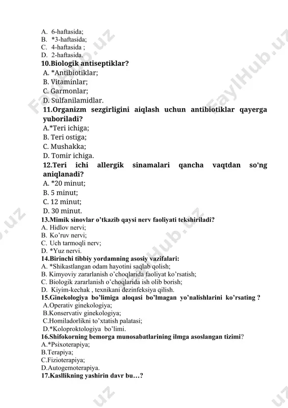 iya qilish. 15.ginekologiya bo’limiga aloqasi bo’lmagan yo’nalishlarini ko’rsating ? a.operativ ginekologiya; b.konservativ ginekologiya; c.homiladorlikni to’xtatish palatasi; d.*koloproktologiya bo’limi. 16.shifokorning bemorga munosabatlarining ilmga asoslangan tizimi? a.*psixoterapiya; b.terapiya; c.fizioterapiya; d.autogemoterapiya. 17.kasllikning yashirin davr bu…? a. *mikrobning organizimga tushgan daqtidan boshlab, kasallikning dastlabki belgilari paydo bo’lgunicha bo’lgan davr; b. bu davrda mikroblar organizimda ko’payadi, tarqaladi va organizimda o’z reaktivligini oshiradi; c. klinik belgilar paydo bo’ladi; d. bu davrda mikroblar organizimda ko’payadi, tarqaladi va organizimda o’z reaktivligini kamayadi. 18.hamshira uyga tashrif vaqtida oilaning qanday muhitni tekshiradi? a.madaniy; b.ijtimoiy; c.iqtisodiy; d.*ruhiy. 19.ko’zga chiroy beradigan pardani ayting. a.*rangdor parda; b.shox parda; c.to’r parda; d.tomirli parda. 20.terining allergik kasalliklarida ko'pincha qaysi qo'llaniladi? a.*antigistaminlar; b.antibiotiklar; c.vitaminlar; d.sulfanilamidlar kasbiy amaliy-imtihon savollari 1.qariyalarda orqani massaj qilish algoritimi ketma-ketligi to’g’ri ko’rsatilgan qatorni ko’rsating. 1) har bir massaj muolajalari silash usuli bilan boshlanishi kerak. 2) avval uzun mushaklar uqalanadi, keyin serbar muskullar uqalanadi. 3) orqa sohasi ancha katta maydon bo‘lgani uchun har …