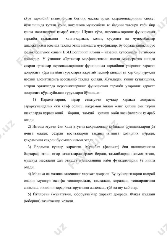 адқиқини хатти-ҳаракат, ҳолат, хусусият ва муносабатлар диалектикаси асосида таҳлил этиш мақсадга мувофиқдир. бу борада таниқли рус фольклоршунос олими в.я.проппнинг илмий – назарий хулосалари эътиборга лойиқдир. у ўзининг «эртаклар морфологияси» номли монографик ишида сеҳрли эртаклар персонажларининг функционал таркибини уларнинг ҳаракат доирасига кўра муайян гуруҳларга ажратиб тасниф қилади ва ҳар бир гуруҳни изоҳий аломатларига асосланиб таҳлил қилади. жумладан, унинг кузатишича, сеҳрли эртакларда персонажларнинг функционал таркиби уларнинг ҳаракат доирасига кўра қуйидаги гуруҳларга бўлинади: 1) қарама-қарши, зарар етказувчи кучлар ҳаракат доираси: зараркунандалик ёки хавф солиш, қаҳрамон билан жанг қилиш ёки турли шаклларда кураш олиб бориш, таъқиб қилиш каби вазифаларни қамраб олади. 2) инъом этувчи ёки ҳадя этувчи қаҳрамонлар қуйидаги функцияларни ўз ичига олади: сеҳрли воситаларни тақдим этишга ҳозирлик кўради, қаҳрамонга сеҳрли буюмлар инъом этади. 3) ёрдамчи кучлар ҳаракати. мусибат (фалокат) ёки қашшоқликни бартараф этиш, оғир вазиятларда ёрдам бериш, таъқиблардан ҳимоя этиш, мушкул масалани ҳал этишда кўмаклашиш каби функцияларни ўз ичига олади. 4) малика ва …