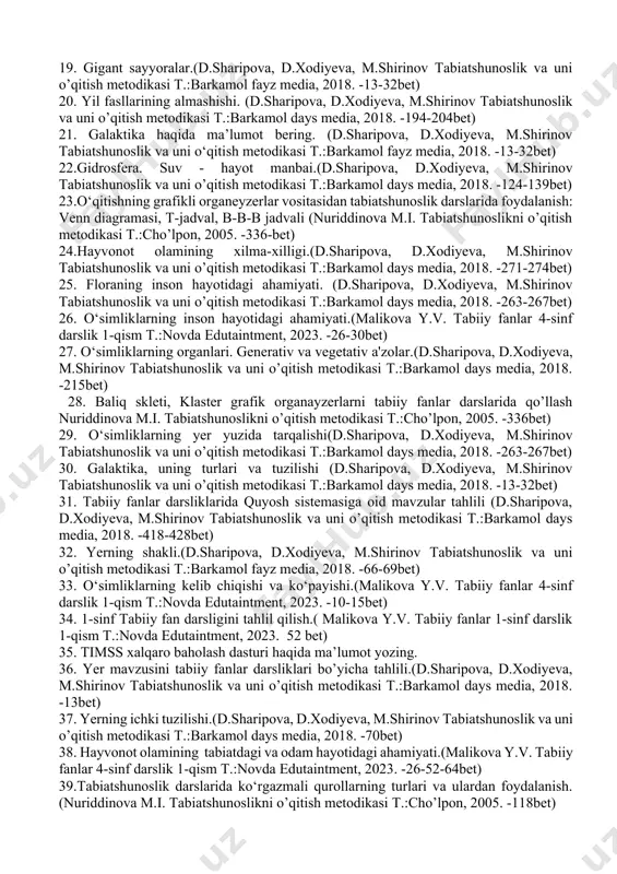 t) 22.gidrosfera. suv - hayot manbai.(d.sharipova, d.xodiyeva, m.shirinov tabiatshunoslik va uni o’qitish metodikasi t.:barkamol days media, 2018. -124-139bet) 23.o‘qitishning grafikli organeyzerlar vositasidan tabiatshunoslik darslarida foydalanish: venn diagramasi, t-jadval, b-b-b jadvali (nuriddinova m.i. tabiatshunoslikni o’qitish metodikasi t.:cho’lpon, 2005. -336-bet) 24.hayvonot olamining xilma-xilligi.(d.sharipova, d.xodiyeva, m.shirinov tabiatshunoslik va uni o’qitish metodikasi t.:barkamol days media, 2018. -271-274bet) 25. floraning inson hayotidagi ahamiyati. (d.sharipova, d.xodiyeva, m.shirinov tabiatshunoslik va uni o’qitish metodikasi t.:barkamol days media, 2018. -263-267bet) 26. o‘simliklarning inson hayotidagi ahamiyati.(malikova y.v. tabiiy fanlar 4-sinf darslik 1-qism t.:novda edutaintment, 2023. -26-30bet) 27. o‘simliklarning organlari. generativ va vegetativ a'zolar.(d.sharipova, d.xodiyeva, m.shirinov tabiatshunoslik va uni o’qitish metodikasi t.:barkamol days media, 2018. -215bet) 28. baliq skleti, klaster grafik organayzerlarni tabiiy fanlar darslarida qo’llash nuriddinova m.i. tabiatshunoslikni o’qitish metodikasi t.:cho’lpon, 2005. -336bet) 29. o‘simliklarning yer yuzida tarqalishi(d.sharipova, d.xodiyeva, m.shirinov tabiatshunoslik va uni o’qitish metodikasi t.:barkamol days media, 2018. -263-267bet) 30. galaktika, uning turlari va tuzilishi (d.sharipova, d.xodiyeva, m.shirinov tabiatshunoslik …
