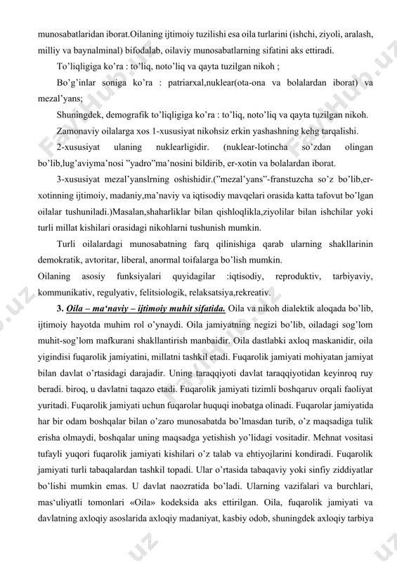 va qayta tuzilgan nikoh. zamonaviy oilalarga xos 1-xususiyat nikohsiz erkin yashashning kehg tarqalishi. 2-xususiyat ulaning nuklearligidir. (nuklear-lotincha so’zdan olingan bo’lib,lug’aviyma’nosi ”yadro”ma’nosini bildirib, er-xotin va bolalardan iborat. 3-xususiyat mezal’yanslrning oshishidir.(”mezal’yans”-franstuzcha so’z bo’lib,er-xotinning ijtimoiy, madaniy,ma’naviy va iqtisodiy mavqelari orasida katta tafovut bo’lgan oilalar tushuniladi.)masalan,shaharliklar bilan qishloqlikla,ziyolilar bilan ishchilar yoki turli millat kishilari orasidagi nikohlarni tushunish mumkin. turli oilalardagi munosabatning farq qilinishiga qarab ularning shakllarinin demokratik, avtoritar, liberal, anormal toifalarga bo’lish mumkin. oilaning asosiy funksiyalari quyidagilar :iqtisodiy, reproduktiv, tarbiyaviy, kommunikativ, regulyativ, felitsiologik, relaksatsiya,rekreativ. 3. oila – ma‘naviy – ijtimoiy muhit sifatida. oila va nikoh dialektik aloqada bo’lib, ijtimoiy hayotda muhim rol o’ynaydi. oila jamiyatning negizi bo’lib, oiladagi sog’lom muhit-sog’lom mafkurani shakllantirish manbaidir. oila dastlabki axloq maskanidir, oila yigindisi fuqarolik jamiyatini, millatni tashkil etadi. fuqarolik jamiyati mohiyatan jamiyat bilan davlat o’rtasidagi darajadir. uning taraqqiyoti davlat taraqqiyotidan keyinroq ruy beradi. biroq, u davlatni taqazo etadi. fuqarolik jamiyati tizimli boshqaruv orqali faoliyat yuritadi. fuqarolik jamiyati uchun …