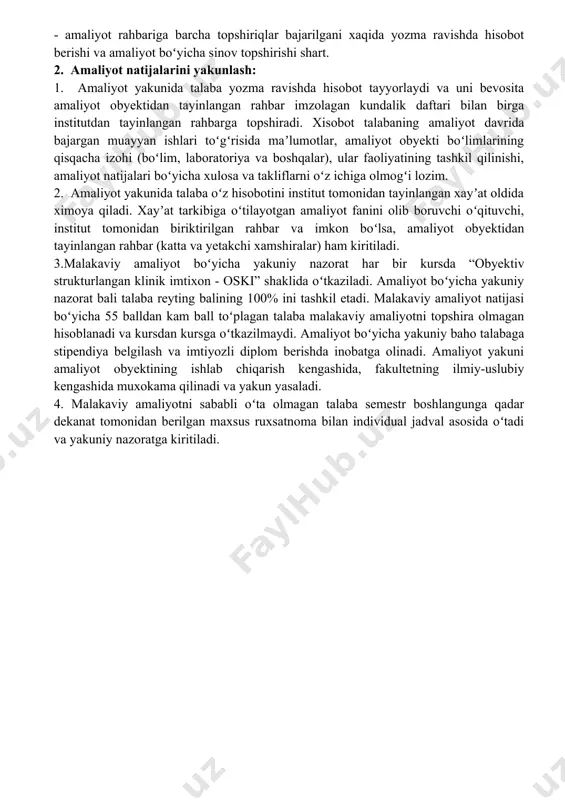 tirilgan rahbar va imkon boʻlsa, amaliyot obyektidan tayinlangan rahbar (katta va yetakchi xamshiralar) ham kiritiladi. 3.malakaviy amaliyot boʻyicha yakuniy nazorat har bir kursda “obyektiv strukturlangan klinik imtixon - oski” shaklida oʻtkaziladi. amaliyot boʻyicha yakuniy nazorat bali talaba reyting balining 100% ini tashkil etadi. malakaviy amaliyot natijasi boʻyicha 55 balldan kam ball toʻplagan talaba malakaviy amaliyotni topshira olmagan hisoblanadi va kursdan kursga oʻtkazilmaydi. amaliyot boʻyicha yakuniy baho talabaga stipendiya belgilash va imtiyozli diplom berishda inobatga olinadi. amaliyot yakuni amaliyot obyektining ishlab chiqarish kengashida, fakultetning ilmiy-uslubiy kengashida muxokama qilinadi va yakun yasaladi. 4. malakaviy amaliyotni sababli oʻta olmagan talaba semestr boshlangunga qadar dekanat tomonidan berilgan maxsus ruxsatnoma bilan individual jadval asosida oʻtadi va yakuniy nazoratga kiritiladi. “ichki kasalliklar” yoʻnalishi boʻyicha amaliy koʻnikmalar roʻyxati № amaliy koʻnikmalar jami bajarishi kerak bajardi 1 bemorlardan anamnestik maʼlumotlarni yig’ish 10 2 kasallik tarixini to‘g‘ri yuritish 10 3 pikfluometriya 2 4 qon bosimini to‘g‘ri o‘lchash 10 5 …