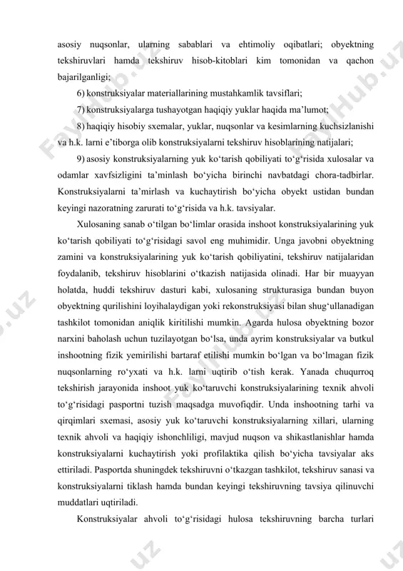 yechimlarining va asosiy yuk kо‘taruvchi konstruksiyalarning qisqacha ta’rifi; 4) obyektdagi ishlab chiqarish texnologiyasi, foydalanish shart-sharoitlari, muhitning tajovuzkorligi va h.k.; 5) barcha konstruksiyalarning tabiiy tekshiriluv natijalari, oshkor qilingan asosiy nuqsonlar, ularning sabablari va ehtimoliy oqibatlari; obyektning tekshiruvlari hamda tekshiruv hisob-kitoblari kim tomonidan va qachon bajarilganligi; 6) konstruksiyalar materiallarining mustahkamlik tavsiflari; 7) konstruksiyalarga tushayotgan haqiqiy yuklar haqida ma’lumot; 8) haqiqiy hisobiy sxemalar, yuklar, nuqsonlar va kesimlarning kuchsizlanishi va h.k. larni e’tiborga olib konstruksiyalarni tekshiruv hisoblarining natijalari; 9) asosiy konstruksiyalarning yuk kо‘tarish qobiliyati tо‘g‘risida xulosalar va odamlar xavfsizligini ta’minlash bо‘yicha birinchi navbatdagi chora-tadbirlar. konstruksiyalarni ta’mirlash va kuchaytirish bо‘yicha obyekt ustidan bundan keyingi nazoratning zarurati tо‘g‘risida va h.k. tavsiyalar. xulosaning sanab о‘tilgan bо‘limlar orasida inshoot konstruksiyalarining yuk kо‘tarish qobiliyati tо‘g‘risidagi savol eng muhimidir. unga javobni obyektning zamini va konstruksiyalarining yuk kо‘tarish qobiliyatini, tekshiruv natijalaridan foydalanib, tekshiruv hisoblarini о‘tkazish natijasida olinadi. har bir muayyan holatda, huddi tekshiruv dasturi kabi, xulosaning strukturasiga bundan buyon obyektning qurilishini …