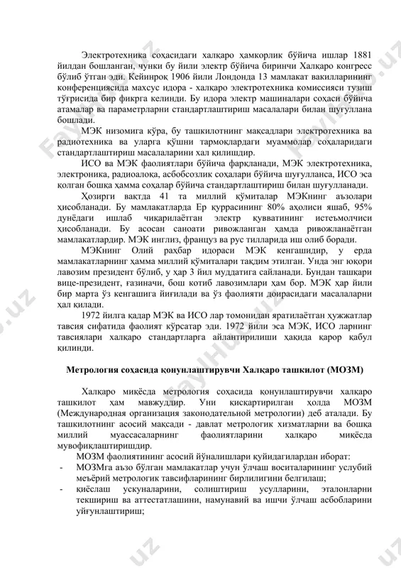 уғулланса, исо эса қолган бошқа ҳамма соҳалар бўйича стандартлаштириш билан шуғулланади. ҳозирги вақтда 41 та миллий қўмиталар мэкнинг аъзолари ҳисобланади. бу мамлакатларда ер қуррасининг 80% аҳолиси яшаб, 95% дунёдаги ишлаб чиқарилаётган электр қувватининг истеъмолчиси ҳисобланади. бу асосан саноати ривожланган ҳамда ривожланаётган мамлакатлардир. мэк инглиз, француз ва рус тилларида иш олиб боради. мэкнинг олий раҳбар идораси мэк кенгашидир, у ерда мамлакатларнинг ҳамма миллий қўмиталари тақдим этилган. унда энг юқори лавозим президент бўлиб, у ҳар 3 йил муддатига сайланади. бундан ташқари вице-президент, ғазиначи, бош котиб лавозимлари ҳам бор. мэк ҳар йили бир марта ўз кенгашига йиғилади ва ўз фаолияти доирасидаги масалаларни ҳал қилади. 1972 йилга қадар мэк ва исо лар томонидан яратилаётган ҳужжатлар тавсия сифатида фаолият кўрсатар эди. 1972 йили эса мэк, исо ларнинг тавсиялари халқаро стандартларга айлантирилиши ҳақида қарор қабул қилинди. метрология соҳасида қонунлаштирувчи халқаро ташкилот (мозм) халқаро миқёсда метрология соҳасида қонунлаштирувчи халқаро ташкилот ҳам мавжуддир. уни қисқартирилган ҳолда мозм (международная …