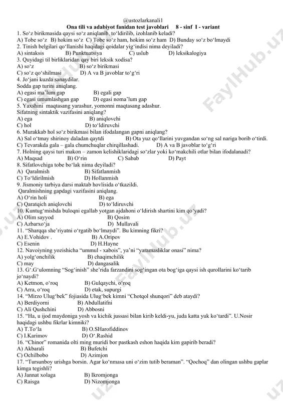 o‘roq b) gulqaychi, o‘roq c) arra, o‘roq d) etak, supurgi 14. “mirzo ulug‘bek” fojiasida ulug‘bek kimni “chotqol shunqori” deb ataydi? a) berdiyorni b) abdullatifni c) ali qushchini d) abbosni 15. “ha, u ijod maydoniga yosh va kichik jussasi bilan kirib keldi-yu, juda katta yuk ko‘tardi”. u.nosir haqidagi ushbu fikrlar kimniki? a) t.to‘la b) o.sharofiddinov c) i.karimov d) o‘.rashid 16. “chinor” romanida olti ming muridi bor pastkash eshon haqida kim gapirib beradi? a) akbarali b) bufetchi c) ochilbobo d) azimjon 17. “tursunboy urishga borsin. agar ko‘nmasa uni o‘zim tutib beraman”. “qochoq” dan olingan ushbu gaplar kimga tegishli? a) jannat xolaga b) ikromjonga c) raisga d) nizomjonga 18. “o‘lsam ayrilmasman quchoqlaringdan” maqolasida vatanga fidoiylik haqida gap ketganda kimlar nomi tilga olinadi? a) shiroq va jadidlar b) cho‘lpon, u.nosir, qodiriy c) jadidlar va to‘maris d) qatag‘on qurbonlari 19. aniqlovchi qaysi bo‘laklarga bog‘lanib keladi? ________________________________________________________________________________________ 20. gapda so‘roq mazmunini nimalar yuzaga keltiradi? ________________________________________________________________________________________ 21. …
