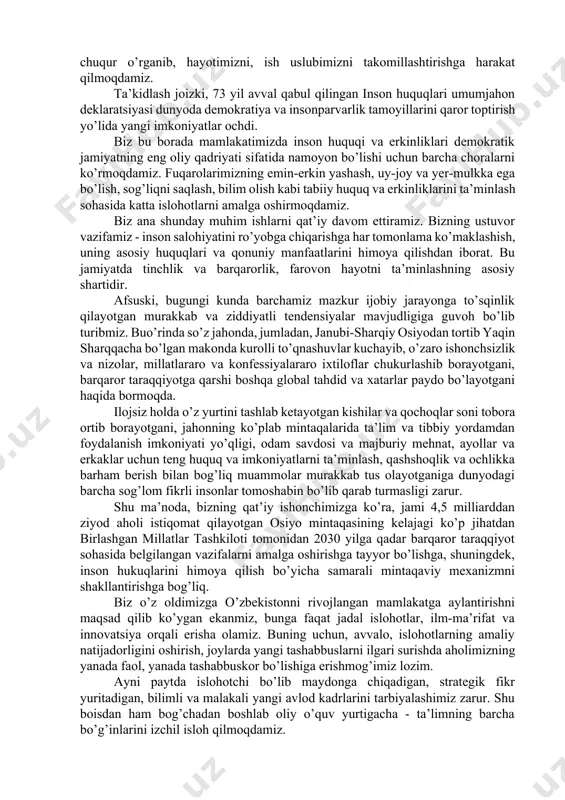 adigan proteksionizm va izolyusionizm tamoyillaridan mutlaqo xolidir. aksincha, yangi o’zbekiston orzusi vauning asosida ishlab chiqilgan strategiyada markaziy osiyodagi qo’shnilarimiz, butun jahon hamjamiyati, uzoq-yaqindagi davlatlar bilan o’zaro manfaatli hamkorlik, tobora globallashib borayotgan bugungi dunyodagi muammolarni birgalikda hal qilish, eng rivojlangan mamlakatlar safiga kirishdek amaliy sa’y-harakatlar mujassam. imom buxoriy bobomiz o’z kitoblarida keltirgan muborak hadisda aytilganidek, “barcha amallar niyatga qarab bo’ladi”. ishonchim komilki, pok niyatlar bilan boshlagan xayrli ishlarimiz albatta ijobat bo’lgay. bu boradagi eng asosiy yutug’imiz - xalqimizning siyosiy tafakkuri va ijtimoiy faolligi yuksalib borayotgani, atrofdagi voqealarga beparvo bo’lmasdan, aksincha, islohotlarimizga daxldorlik tuyg’usi bilan yashayotganidir. yangi o’zbekiston strategiyasi, olijanob niyatlarni amalga oshirish, yangi hayot qurish yo’lidagi beqiyos o’zgarishlar hammamizdan fidoyilik va bunyodkorlikni, yanada katta jonbozlikni talab etmoqda. bugun kelgusi yillar uchun reja va dasturlarimizni aniq belgilab olar ekanmiz, mustaqillik davrida erishgan yutuqlarimizni yanada mustahkamlab, jamiyatimizning barcha sohalarini rivojlantirishga alohida e’tibor qaratamiz. barchamiz “yangi o’zbekistonda erkin va farovon yashaylik!” degan yagona maqsad …