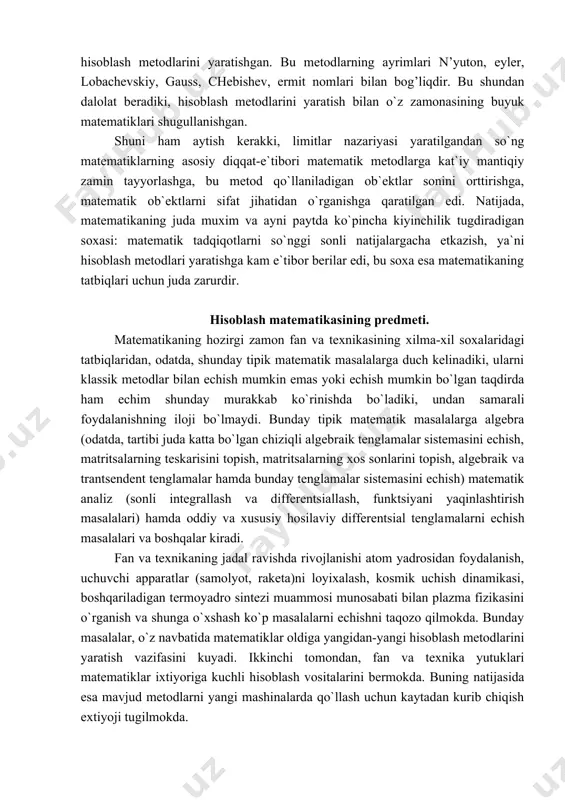 aytish kerakki, limitlar nazariyasi yaratilgandan so`ng matematiklarning asosiy diqqat-e`tibori matematik metodlarga kat`iy mantiqiy zamin tayyorlashga, bu metod qo`llaniladigan ob`ektlar sonini orttirishga, matematik ob`ektlarni sifat jihatidan o`rganishga qaratilgan edi. natijada, matematikaning juda muxim va ayni paytda ko`pincha kiyinchilik tugdiradigan soxasi: matematik tadqiqotlarni so`nggi sonli natijalargacha etkazish, ya`ni hisoblash metodlari yaratishga kam e`tibor berilar edi, bu soxa esa matematikaning tatbiqlari uchun juda zarurdir. hisoblash matematikasining predmeti. matematikaning hozirgi zamon fan va texnikasining xilma-xil soxalaridagi tatbiqlaridan, odatda, shunday tipik matematik masalalarga duch kelinadiki, ularni klassik metodlar bilan echish mumkin emas yoki echish mumkin bo`lgan taqdirda ham echim shunday murakkab ko`rinishda bo`ladiki, undan samarali foydalanishning iloji bo`lmaydi. bunday tipik matematik masalalarga algebra (odatda, tartibi juda katta bo`lgan chiziqli algebraik tenglamalar sistemasini echish, matritsalarning teskarisini topish, matritsalarning xos sonlarini topish, algebraik va trantsendent tenglamalar hamda bunday tenglamalar sistemasini echish) matematik analiz (sonli integrallash va differentsiallash, funktsiyani yaqinlashtirish masalalari) hamda oddiy va xususiy hosilaviy differentsial tengla​malarni …