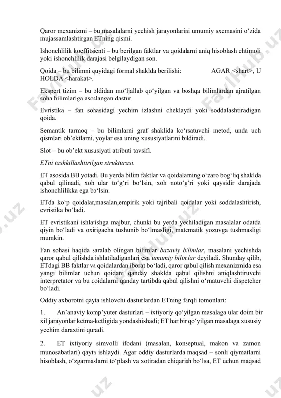 od, unda uch qismlari ob’ektlarni, yoylar esa uning xususiyatlarini bildiradi. slot – bu ob’ekt xususiyati atributi tavsifi. etni tashkillashtirilgan strukturasi. et asosida bb yotadi. bu yerda bilim faktlar va qoidalarning o‘zaro bog‘liq shaklda qabul qilinadi, xoh ular to‘g‘ri bo‘lsin, xoh noto‘g‘ri yoki qaysidir darajada ishonchlilikka ega bo‘lsin. etda ko‘p qoidalar,masalan,empirik yoki tajribali qoidalar yoki soddalashtirish, evristika bo‘ladi. et evristikani ishlatishga majbur, chunki bu yerda yechiladigan masalalar odatda qiyin bo‘ladi va oxirigacha tushunib bo‘lmasligi, matematik yozuvga tushmasligi mumkin. fan sohasi haqida saralab olingan bilimlar bazaviy bilimlar, masalani yechishda qaror qabul qilishda ishlatiladiganlari esa umumiy bilimlar deyiladi. shunday qilib, etdagi bb faktlar va qoidalardan iborat bo‘ladi, qaror qabul qilish mexanizmida esa yangi bilimlar uchun qoidani qanday shaklda qabul qilishni aniqlashtiruvchi interpretator va bu qoidalarni qanday tartibda qabul qilishni o‘rnatuvchi dispetcher bo‘ladi. oddiy axborotni qayta ishlovchi dasturlardan etning farqli tomonlari: 1. an’anaviy komp’yuter dasturlari – ixtiyoriy qo‘yilgan masalaga ular doim bir xil jarayonlar …