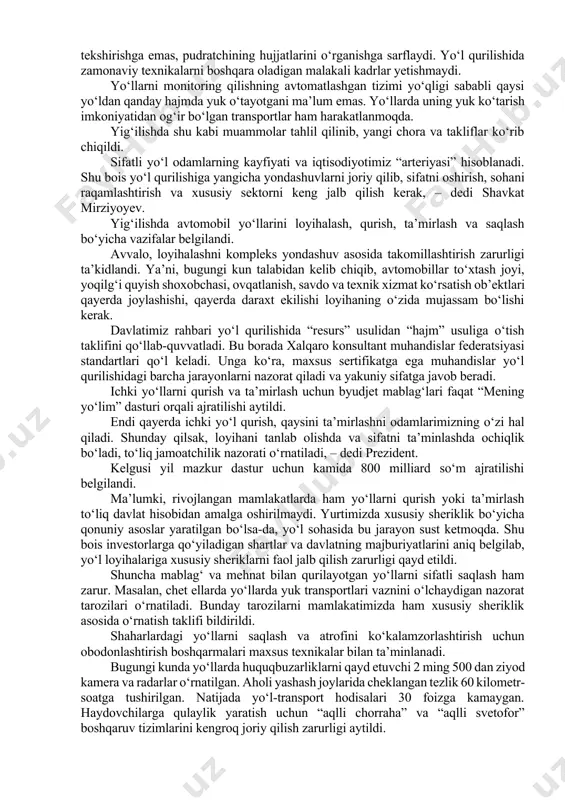 xil andoza qo‘llanmoqda. loyihalarda yo‘l bo‘yi infratuzilmasi nazarda tutilmagani bois, aksariyat savdo va servis shoxobchalari tartibsiz joylashgan. sifat pastligining yana bir sababi – yo‘l nazoratining sustligi. bu boradagi hozirgi talablar shundayki, texnik nazoratchilar asosiy vaqtini yo‘lning sifatini tekshirishga emas, pudratchining hujjatlarini o‘rganishga sarflaydi. yo‘l qurilishida zamonaviy texnikalarni boshqara oladigan malakali kadrlar yetishmaydi. yo‘llarni monitoring qilishning avtomatlashgan tizimi yo‘qligi sababli qaysi yo‘ldan qanday hajmda yuk o‘tayotgani ma’lum emas. yo‘llarda uning yuk ko‘tarish imkoniyatidan og‘ir bo‘lgan transportlar ham harakatlanmoqda. yig‘ilishda shu kabi muammolar tahlil qilinib, yangi chora va takliflar ko‘rib chiqildi. sifatli yo‘l odamlarning kayfiyati va iqtisodiyotimiz “arteriyasi” hisoblanadi. shu bois yo‘l qurilishiga yangicha yondashuvlarni joriy qilib, sifatni oshirish, sohani raqamlashtirish va xususiy sektorni keng jalb qilish kerak, – dedi shavkat mirziyoyev. yig‘ilishda avtomobil yo‘llarini loyihalash, qurish, ta’mirlash va saqlash bo‘yicha vazifalar belgilandi. avvalo, loyihalashni kompleks yondashuv asosida takomillashtirish zarurligi ta’kidlandi. ya’ni, bugungi kun talabidan kelib chiqib, avtomobillar to‘xtash joyi, yoqilg‘i quyish …