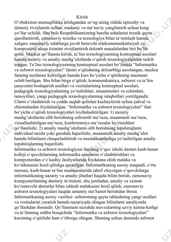 h va mustahkamlashga yo‘naltirilgan amaliy topshiriqlarning bajarilishi. informatika va axborot texnologiyasi fanining o‘quv ishchi dasturi kasb-hunar kolleji o‘quvchilarining informatika asoslarini o‘zlashtirishlari va kompyuterdan o‘z kasbiy faoliyatlarida foydalana olish malaka va ko‘nikmasini hosil qilishga qaratilgan. informatikaning asosiy maqsadi, o‘rta maxsus, kasb-hunar ta‘lim muassasalarida tahsil olayotgan o‘quvchilarga informatikaning nazariy va amaliy jihatlari haqida bilim berish, zamonaviy kompyuterlarning dasturiy ta‘minoti, shu jumladan, amaliy va xizmat ko‘rsatuvchi dasturlar bilan ishlash malakasini hosil qilish, zamonaviy axborot texnologiyalari haqida umumiy ma‘lumot berishdan iborat. informatikaning asosiy vazifasi- axborotning qayta ishlashning yangi usullari va vositalarini yaratish hamda nazariyada olingan bilimlarni amaliyotda qo‘llashdan iboratdir. qo‘llanmani tuzishda mavzularning uzviy ketma-ketligi va ta‘limning ushbu bosqichida “informatika va axborot texnologiyalari” kursining o‘qitilishi ham e‘tiborga olingan. shuning uchun dasturda axborot texnologiyalari haqida asosiy tushunchalargina berilib, uning texnik vositalari bilan to‘liq tanishtirish va ularda ishlash ko‘nikmalarini shakillintirish ko‘zda tutilmagan. o‘quv ishchi dasturda sxemali yoritishdan iborat bo‘lib, dasturning maqsadi va vazifalaridan kelib chiqib, uni qismlarga …
