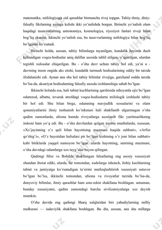 odamlarga xos tuyg’ular bayon qilingan. qadimgi misr va bobilda shakllangan falsafaning eng asosiy xususiyati shundan iborat ediki, ularda, bir tomondan, xudolarga ishonch, ilohiy kuchlarning tabiat va jamiyatga ko’rsatadigan ta’sirini mutloqlashtirish xususiyati ustuvor bo’lgan bo’lsa, ikkinchi tomondan, afsona va rivoyatlar tarzida bo’lsa-da, dunyoviy bilimlar, ilmiy qarashlar ham asta-sekin shakllana boshlagan. umuman, bunday xususiyatni, qadim zamondagi barcha sivilizatsiyalarga xos deyish mumkin. o’sha davrda eng qadimgi sharq xalqlaridan biri yahudiylarning milliy mafkurasi — iudaviylik shakllana boshlagan. bu din, asosan, ana shu millatga mansub kishilar o’rtasida yoyilgan bo’lib, eramizdan avvalgi ikki minginchi yillar boshida falastinda vujudga kelgan. «zabur» va «tavrot» kabi muqaddas kitoblar bu dinning asosiy manbalaridan hisoblanadi. yahudiylik yahudiy va falastin xalqlarining ba’zi e’tiqodlarini o’zida aks ettirgan dindir. eramizdan avvalgi x-vi asrlarda yahudiylik monoteistik (yakka xudolikka ishonish) dinga aylanib, olamni yaratuvchi yahve xudosiga e’tiqod qilish uning asosiy tamoyili hisoblangan. bu dinda muso alayhissalom — payg’ambar, «tavrot» xudo tomonidan unga yuborilgan ilohiy kitob ekani, …