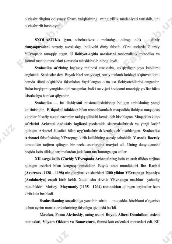 kengroq tanishdilar. buyuk arab mutafakkiri ibn rushd (averroes -1128—1198) ning tarjima va sharhlari 1200 yildan yevropaga ispaniya (andaluziya) orqali kirib keldi. xuddi shu davrda yevropaga mashhur yahudiy mutafakkiri moisey maymoniy (1135—1204) tomonidan qilingan tarjimalar ham kirib kela boshladi. sxolastikaning tarqalishiga yana bir sabab — muqaddas kitoblarni o`rganish uchun ayrim monax ordenlarining falsafaga qiziqishi bo`ldi. masalan, foma akvinskiy, uning ustozi buyuk albert dominikan ordeni monaxlari, vilyam okkam va bonavetura, frantsiskan ordenlari monaxlari edi. xii asrda vujudga kelgan universitetlar yangi ilmiy yo`nalishga boshpana bo`ldi va tez orada ilohiyotni mantiq va tafakkur yordamida o`rganishning dasturi ishlab chiqildi. masalan, parij universiteti abelyar davrida sxolastikaning yetakchi markaziga aylandi. sxolastlar asosan haqiqatni qidirish bilan emas, balki mavjud bo`lgan umumiy haqiqatni ratsional taxlil qilish bilan shug`ullanganlar. ular uchun haqiqatga qanday usul bilan erishilmasin, muqaddas kitoblarga e`tiqod usuli bilanmi yoki falsafiy mantiq usuli bilanmi, bundan qat`i nazar, haqiqatning garmonik tarzda yaxlit bo`lishi shart qilib qo`yilgan. o`rta asr tafakkuri …