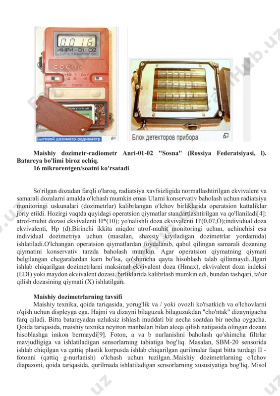 (10); · yo'nalishli doza ekvivalenti h'(0,07,ō); · individual doza ekvivalenti, hp (d). · birinchi ikkita miqdor atrof-muhit monitoringi uchun, uchinchisi esa individual dozimetriya uchun (masalan, shaxsiy kiyiladigan dozimetrlar yordamida) ishlatiladi. o'lchangan operatsion qiymatlardan foydalanib, qabul qilingan samarali dozaning qiymatini konservativ tarzda baholash mumki]. agar operatsion qiymatning qiymati belgilangan chegaralardan kam bo'lsa, qo'shimcha qayta hisoblash talab qilinmaydi. · ilgari ishlab chiqarilgan dozimetrlarni maksimal ekvivalent doza (hmax), ekvivalent doza indeksi (edi) yoki maydon ekvivalent dozasi [7] [8] birliklarida kalibrlash mumkin edi, bundan tashqari, ta'sir qilish dozasining qiymati (x) ishlatilgan. maishiy dozimetr-radiometr anri-01-02 "sosna" (rossiya federatsiyasi, l). batareya bo'limi biroz ochiq. 16 mikrorentgen/soatni ko'rsatadi so'rilgan dozadan farqli o'laroq, radiatsiya xavfsizligida normallashtirilgan ekvivalent va samarali dozalarni amalda o'lchash mumkin emas ularni konservativ baholash uchun radiatsiya monitoringi uskunalari (dozimetrlar) kalibrlangan o'lchov birliklarida operatsion kattaliklar joriy etildi. hozirgi vaqtda quyidagi operatsion qiymatlar standartlashtirilgan va qo'llaniladi[4]: atrof-muhit dozasi ekvivalenti h*(10); yo'nalishli doza ekvivalenti h'(0,07,ō);individual doza ekvivalenti, hp …