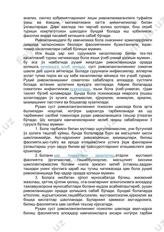 ункали инфексиялар, аллергик ҳолат туғма порок ва шу каби касалликлар айниқса тез учраб туради. руҳий ривожланишнинг соматоген сабабларга алоқадор сустлиги болада астения ҳолатини вужудга келтиради. айрим болаларда соматоген инфантилизм кузатилади, яъни бола ўсиб-унмаган, гўдак тахлит бўлиб қолаверади. бунда бола психикасида неврозга ўхшаш ҳолатлардан ўз кучига ишонмаслик, қўрқоқлик, инжиқлик, эркалик, қизиқишнинг пастлиги ва бошқалар кузатилади. руҳан суст ривожланганликнинг психоген шаклида бола эрта ёшлигидан ноқулай, нотўғри шароитда тарбияланади ва шу тарбиянинг салбий томонлари руҳан ривожланишига таъсир ўтказган бўлади. шу хилдаги камчиликларнинг келиб чиқиш сабабларини 3 гуруҳга бўлиш мумкин: 1. бола тарбияси билан мутлақо шуғулланмаслик, уни бутунлай ўз ҳолига ташлаб қўйиш, бунда болаларда бурч ва масъулият ҳисси шаклланмайди. ақл-идрокнинг ривожланиши, қизиқишлари, билиш фаолияти,ҳис-туйғу ва ирода етишмаслиги устига ўқув фанларини ўзлаштириш учун зарур билим ва таассуротларнинг етишмаслиги ҳам қўшилади. 2. болани ҳар томонлама эркалатиш,етарли мустақил фаолиятга ўргатмаслик, ташаббускорлик, масъулият хиссини шакллантирмаслик болани «оила эркаси» қилиб ўстириш,ҳаддан ташқари унинг кўнглига қараб иш тутиш натижасида ҳам …