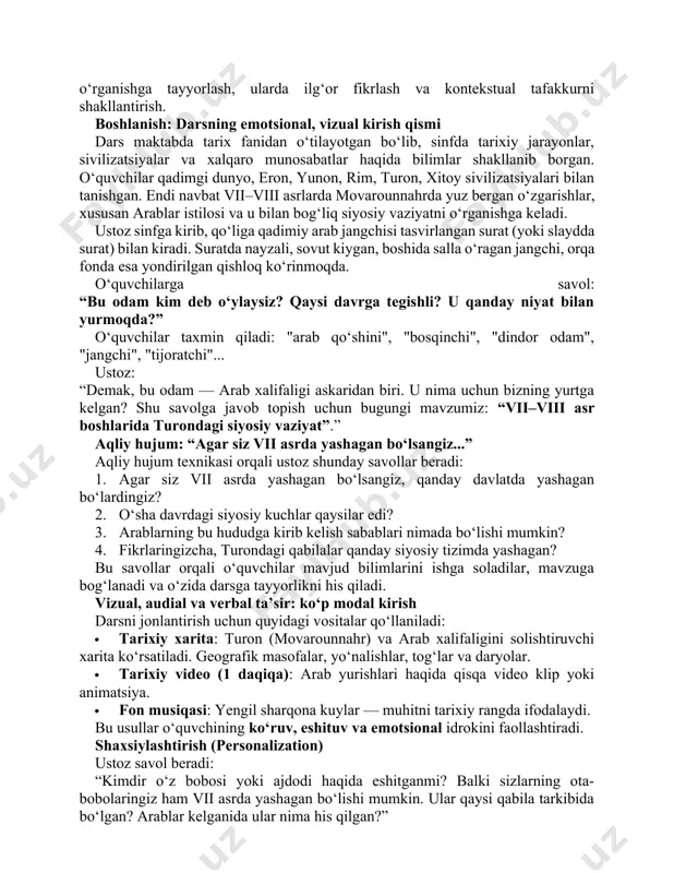 rganishga keladi. ustoz sinfga kirib, qo‘liga qadimiy arab jangchisi tasvirlangan surat (yoki slaydda surat) bilan kiradi. suratda nayzali, sovut kiygan, boshida salla o‘ragan jangchi, orqa fonda esa yondirilgan qishloq ko‘rinmoqda. o‘quvchilarga savol: “bu odam kim deb o‘ylaysiz? qaysi davrga tegishli? u qanday niyat bilan yurmoqda?” o‘quvchilar taxmin qiladi: "arab qo‘shini", "bosqinchi", "dindor odam", "jangchi", "tijoratchi"... ustoz: “demak, bu odam — arab xalifaligi askaridan biri. u nima uchun bizning yurtga kelgan? shu savolga javob topish uchun bugungi mavzumiz: “vii–viii asr boshlarida turondagi siyosiy vaziyat”.” aqliy hujum: “agar siz vii asrda yashagan bo‘lsangiz...” aqliy hujum texnikasi orqali ustoz shunday savollar beradi: 1. agar siz vii asrda yashagan bo‘lsangiz, qanday davlatda yashagan bo‘lardingiz? 2. o‘sha davrdagi siyosiy kuchlar qaysilar edi? 3. arablarning bu hududga kirib kelish sabablari nimada bo‘lishi mumkin? 4. fikrlaringizcha, turondagi qabilalar qanday siyosiy tizimda yashagan? bu savollar orqali o‘quvchilar mavjud bilimlarini ishga soladilar, mavzuga bog‘lanadi va o‘zida darsga tayyorlikni his …