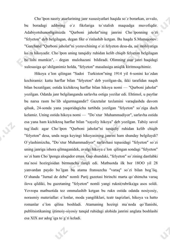 paydo bo`lgan bu atama fransuzcha "varaq" so`zi bilan bog`liq. o`shanda "jurnal de deba" nomli parij gazetasi birinchi marta qo`shimcha varaq ilova qildiki, bu gazetaning "felyeton" nomli yangi rukni(rubrika)ga asos soldi. yevropa matbuotida tez ommalashib ketgan bu rukn ostida odatda nosiyosiy, norasmiy materiallar: e`lonlar, moda yangiliklari, teatr taqrizlari, hikoya va hatto romanlar e`lon qilina boshladi. atamaning hozirgi ma`noda qo`llanishi, publitsistikaning ijtimoiy-siyosiy tanqid ruhidagi alohida janrini anglata boshlashi esa xix asr adog`iga to`g`ri keladi. bizningcha, har ikki hikoya e`lon qilinganida uchratganimiz "felyeton" so`zi cho`lponga taalluqli bo`lmay, balki gazeta tahririyatiga tegishlidir. chamasi, jadid ma`rifatchilari o`z gazetalarida shu nom ostida rukn tashkil qilganlar-da, atamaning har ikki ma`nosini nazarda tutganlar. demak, janrini bevosita cho`lponniing o`zi belgilagan ilk asar "qurboni jaholat" emas, balki "doktor muhammadiyor" bo`lib chiqadi. avvalgi bobda aytganimizdek, adib asar janrini "xayoliy hikoya" deb belgilaganida unda yaratilgan badiiy voqelik bilan real voqelik munosabatidan kelib chiqadi. aytish kerakki, cho`lpon adabiyot maydoniga madrasa tahsilini, rus-tuzem maktabi …