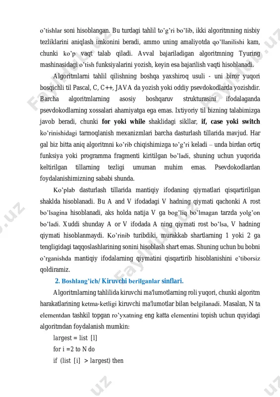 unda. ko’plab dasturlash tillarida mantiqiy ifodaning qiymatlari qisqartirilgan shaklda hisoblanadi. bu a and v ifodadagi v hadning qiymati qachonki a rost bo’lsagina hisoblanadi, aks holda natija v ga bog’liq bo’lmagan tarzda yolg’on bo’ladi. xuddi shunday a or v ifodada a ning qiymati rost bo’lsa, v hadning qiymati hisoblanmaydi. ko’rinib turibdiki, murakkab shartlarning 1 yoki 2 ga tengligidagi taqqoslashlarining sonini hisoblash shart emas. shuning uchun bu bobni o’rganishda mantiqiy ifodalarning qiymatini qisqartirib hisoblanishini e’tiborsiz qoldiramiz. 2. boshlang’ich/ kiruvchi bеrilganlar sinflari. algoritmlarning tahlilida kiruvchi ma'lumotlarning roli yuqori, chunki algoritm harakatlarining kеtma-kеtligi kiruvchi ma'lumotlar bilan bеlgilanadi. masalan, n ta elеmеntdan tashkil topgan ro’yxatning eng katta elеmеntini topish uchun quyidagi algoritmdan foydalanish mumkin: largest = list [l] for i =2 to n do if (list [i] > largest) then largest = list[i] end if end for agar ro’yxat kamayish tartibida bo’lsa, u holda sikl boshlanishidan avval bitta o’zlashtirish bajariladi, sikl tanasida esa o’zlashtirish bo’lmaydi. …