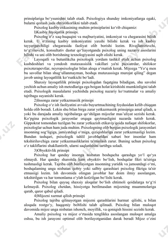 ing asosi bo‘lib kelgan. 2. psixologning etik kodeksi. etika bu - xulq-atvor me’yorlarining yig‘indisi, jamiyat ma'lum guruhlarining axloqi. har qanday kasbiy guruh ish faoliyatida, ish yuritishning qonun-qoidalari ishlab chiqiladi, mana shu qoidalaming yig£indisi kasbiy etikani tashkil qiladi. xuddi shunday, shifokorlik etikasi, ilmiy etika to‘g‘risida aytish mumkin. ko‘pchilik shifokorlik etikasi muhimligini biladi. qadimgi yunon faylasufi va shifokori gippokrat shifokorlar etik qoidalarini belgilab bergan. endilikda bu gippokrat qasami deb nomlanadi, va tibbiy etika asosini tashkil qiladi. psixologning kasbiy ish faoliyati bu insonning ichki dunyosi, shaxsiyati bilan ishlashdan iborat. bu ish faoliyati etikaning o‘zgacha qonun va prinsiplariga bo‘ysunishni talab etadi. psixologiya shunday imkoniyatlarga egaki, bularni qoilash juda ehtiyotkorlikni talab etadi. psixolog kasbiy etikasining muhim prinsiplarini ko‘rib chiqamiz: l)kasbiy iayoqatlik prinsipi. psixolog o‘z xaq-huquqini va majburiyatini, imkoniyat va chegarasini bilish kerak. u o‘zining kasbiy imkoniyatini yaxshi bilishi kerak va ish kasbiy tayyorgarchiligi chegarasida faoliyat olib borishi lozim. rivojlantiruvchi, to‘g‘riiovchi, konsultativ dastur qo‘liayotganda psixolog uning …