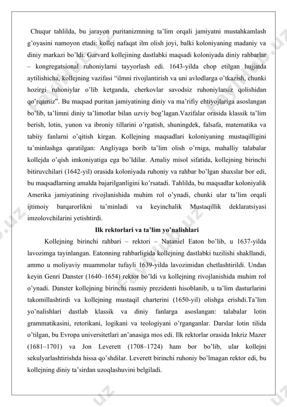 jning birinchi bitiruvchilari (1642-yil) orasida koloniyada ruhoniy va rahbar bo’lgan shaxslar bor edi, bu maqsadlarning amalda bajarilganligini ko’rsatadi. tahlilda, bu maqsadlar koloniyalik amerika jamiyatining rivojlanishida muhim rol o’ynadi, chunki ular ta’lim orqali ijtimoiy barqarorlikni ta’minladi va keyinchalik mustaqillik deklaratsiyasi imzolovchilarini yetishtirdi. ilk rektorlari va ta’lim yo’nalishlari kollejning birinchi rahbari – rektori – nataniel eaton bo’lib, u 1637-yilda lavozimga tayinlangan. eatonning rahbarligida kollejning dastlabki tuzilishi shakllandi, ammo u moliyaviy muammolar tufayli 1639-yilda lavozimidan chetlashtirildi. undan keyin genri danster (1640–1654) rektor bo’ldi va kollejning rivojlanishida muhim rol o’ynadi. danster kollejning birinchi rasmiy prezidenti hisoblanib, u ta’lim dasturlarini takomillashtirdi va kollejning mustaqil charterini (1650-yil) olishga erishdi.ta’lim yo’nalishlari dastlab klassik va diniy fanlarga asoslangan: talabalar lotin grammatikasini, retorikani, logikani va teologiyani o’rganganlar. darslar lotin tilida o’tilgan, bu evropa universitetlari an’anasiga mos edi. ilk rektorlar orasida inkriz mazer (1681–1701) va jon leverett (1708–1724) ham bor bo’lib, ular kollejni sekulyarlashtirishda hissa qo’shdilar. leverett birinchi ruhoniy bo’lmagan …
