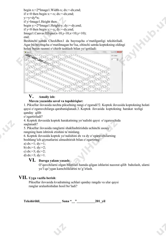 arni joylaymiz. timer obyektini ikki marta bosib uning protsedurasini quyidagicha to‘ldiramiz: procedure tform1.timer1timer(sender: tobject); var n:integer; begin n:=spinedit1.value; if not checkbox1.checked then image1.canvas.rectangle(-3,-3,image1.width+3,image1.height+3); x:=x+dx*n; if x>image1.width then begin x:=2*image1.width-x; dx:=-dx;end; if x image1.height then begin y:=2*image1.height-y; dy:=-dy;end; if y<0 then begin y:=-y; dy:=-dy;end; image1.canvas.ellipse(x-10,y-10,x+10,y+10); end; beshinchi satrda checkbox1 da bayroqcha o‘rnatilganligi tekshiriladi. agar bu bayroqcha o‘rnatilmagan bo‘lsa, oltinchi satrda koptokning oldingi holati butun rasmni o‘chirib tashlash bilan yo‘qotiladi: 1. amaliy ish: mavzu yuzasida savol va topshiriqlar: 1. piksellar ilovasida nechta pikselning rangi o‘zgaradi?2. koptok ilovasida koptokning holati qaysi o‘zgaruvchilarga qarabaniqlanadi.3. koptok ilovasida koptokning harakat tezligi qanday qilib o‘zgartiriladi? 4. koptok ilovasida koptok harakatining yo‘nalishi qaysi o‘zgaruvchida saqlanadi? 5. piksellar ilovasida ranglarni shakllashtirishda uchinchi asosiy rangning ham ishtirok etishini ta’minlang. 6. koptok ilovasida koptok yo‘nalishini dx va dy o‘zgaruvchilarning boshlang‘ich qiymatlarini almashtirish bilan o‘zgartiring: a) dx:=1; dy:=1; b) dx:=1; dy:=2; c) dx:=3; dy:=2; d) dx:=3; dy:=1. 1. darsga yakun yasash: o’quvchilarni …